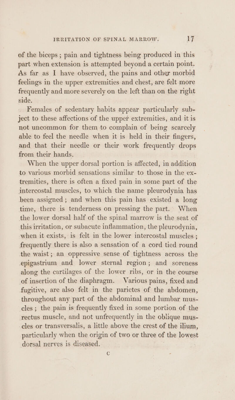 of the biceps ; pain and tightness being produced in this part when extension is attempted beyond a certain point. As far as I have observed, the pains and other morbid feelings in the upper extremities and chest, are felt more frequently and more severely on the left than on the nght side. Females of sedentary habits appear particularly sub- ject to these affections of the upper extremities, and it is not uncommon for them to complain of being scarcely able to feel the needle when it is held in their fingers, and that their needle or their work frequently drops from their hands. When the upper dorsal portion is affected, in addition to various morbid sensations similar to those in the ex- tremities, there is often a fixed pain in some part of the intercostal muscles, to which the name pleurodynia has been assigned ; and when this pain has existed a long time, there is tenderness on pressing the part. When the lower dorsal half of the spinal marrow is the seat of this irritation, or subacute inflammation, the pleurodynia, when it exists, is felt in the lower intercostal muscles ; frequently there is also a sensation of a cord tied round the waist ; an oppressive sense of tightness across the epigastrium and lower sternal region; and soreness along the cartilages of the lower ribs, or in the course of insertion of the diaphragm. Various pains, fixed and fugitive, are also felt in the parietes of the abdomen, throughout any part of the abdominal and lumbar mus- cles ; the pain is frequently fixed in some portion of the rectus muscle, and not unfrequently in the oblique mus- cles or transversalis, a little above the crest of the ilium, particularly when the origin of two or three of the lowest dorsal nerves is diseased.