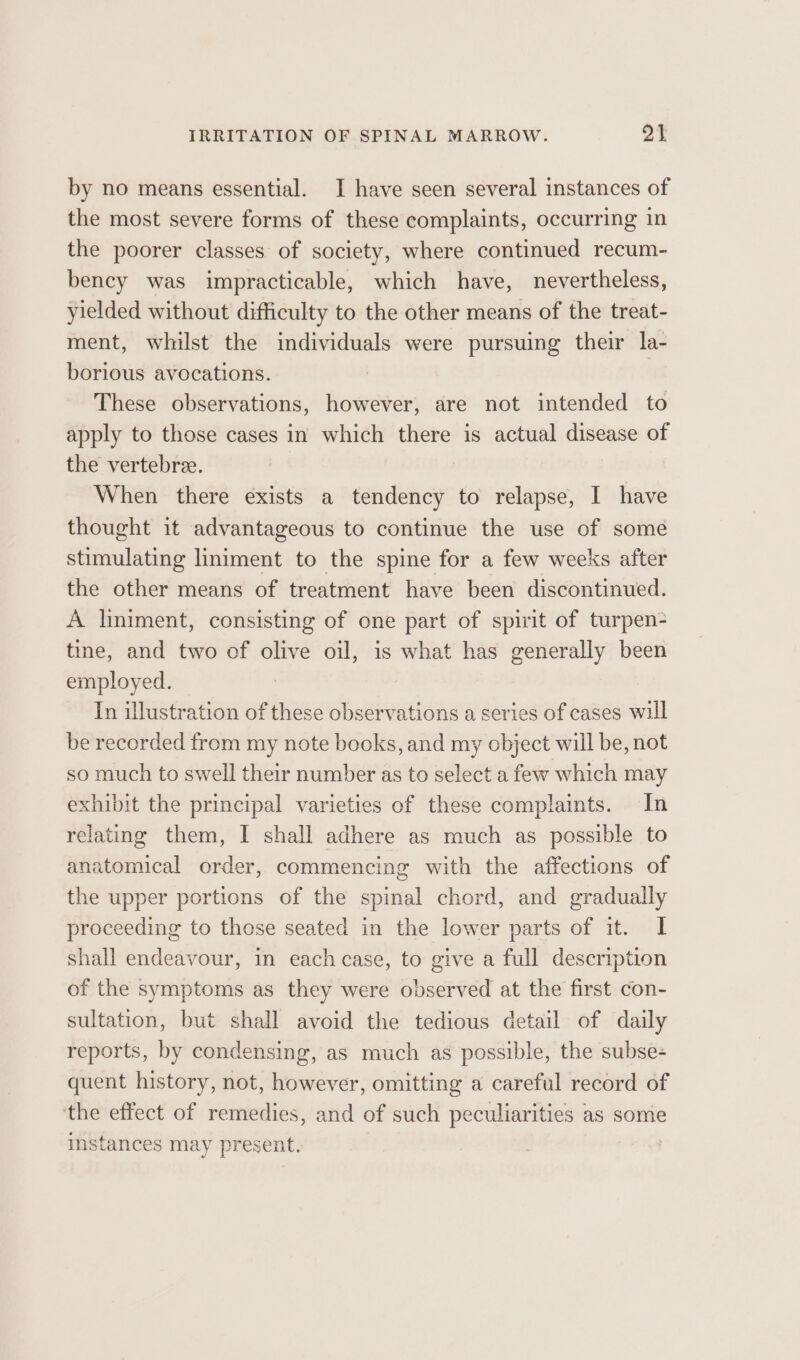 by no means essential. I have seen several instances of the most severe forms of these complaints, occurring in the poorer classes of society, where continued recum- bency was impracticable, which have, nevertheless, yielded without difficulty to the other means of the treat- ment, whilst the individuals were pursuing their la- borious avocations. These observations, however, are not intended to apply to those cases in which there is actual disease of the vertebree. When there exists a tendency to relapse, I have thought it advantageous to continue the use of some stimulating liniment to the spine for a few weeks after the other means of treatment have been discontinued. A liniment, consisting of one part of spirit of turpen- tine, and two of olive oil, is what has generally been employed. In illustration of these observations a series of cases will be recorded from my note books, and my object will be, not so much to swell their number as to select a few which may exhibit the principal varieties of these complaints. In relating them, I shall adhere as much as possible to anatomical order, commencing with the affections of the upper portions of the spinal chord, and gradually proceeding to those seated in the lower parts of it. I shall endeavour, in each case, to give a full description of the symptoms as they were observed at the first con- sultation, but shall avoid the tedious detail of daily reports, by condensing, as much as possible, the subse- quent history, not, however, omitting a careful record of ‘the effect of remedies, and of such peculiarities as some instances may present. |