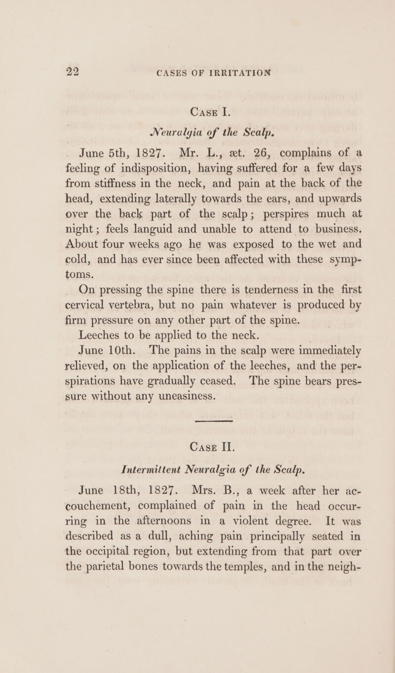 2, CASES OF IRRITATION Case [. Neuralyia of the Scalp. June 5th, 1827. Mr. L., et. 26, complains of a feeling of indisposition, having suffered for a few days from stiffness in the neck, and pain at the back of the head, extending laterally towards the ears, and upwards over the back part of the scalp; perspires much at night; feels languid and unable to attend to business. About four weeks ago he was exposed to the wet and cold, and has ever since been affected with these symp- toms. On pressing the spine there is tenderness in the first cervical vertebra, but no pain whatever is produced by firm pressure on any other part of the spine. Leeches to be applied to the neck. | June 10th. The pains in the scalp were immediately relieved, on the application of the leeches, and the per- spirations have gradually ceased. The spine bears pres- sure without any uneasiness. Case II. Intermittent Neuralgia of the Scalp. June 18th, 1827. Mrs. B., a week after her ac- couchement, complained of pain in the head occur- ring in the afternoons in a violent degree. It was described as a dull, aching pain principally seated in the occipital region, but extending from that part over the parietal bones towards the temples, and in the neigh-