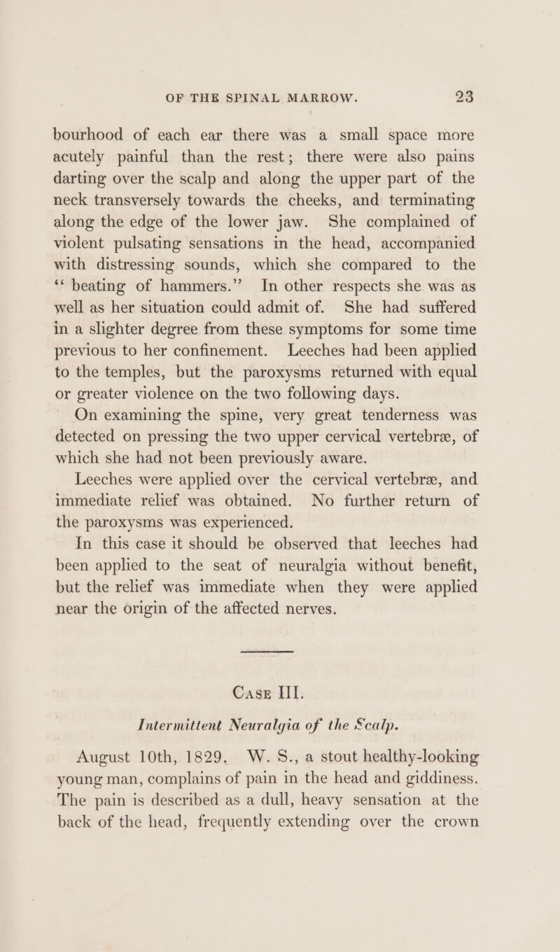 bourhood of each ear there was a small space more acutely painful than the rest; there were also pains darting over the scalp and along the upper part of the neck transversely towards the cheeks, and terminating along the edge of the lower jaw. She complained of violent pulsating sensations in the head, accompanied with distressing sounds, which she compared to the ‘* beating of hammers.” In other respects she was as well as her situation could admit of. She had suffered in a slighter degree from these symptoms for some time previous to her confinement. Leeches had been applied to the temples, but the paroxysms returned with equal or greater violence on the two following days. On examining the spine, very great tenderness was detected on pressing the two upper cervical vertebre, of which she had not been previously aware. Leeches were applied over the cervical vertebre, and immediate relief was obtained. No further return of the paroxysms was experienced. In this case it should be observed that leeches had been applied to the seat of neuralgia without benefit, but the relief was immediate when they were applied near the origin of the affected nerves. Case HII. Intermittent Neuralgia of the &amp;calp. August 10th, 1829. W.5S., a stout healthy-looking young man, complains of pain in the head and giddiness. The pain is described as a dull, heavy sensation at the back of the head, frequently extending over the crown