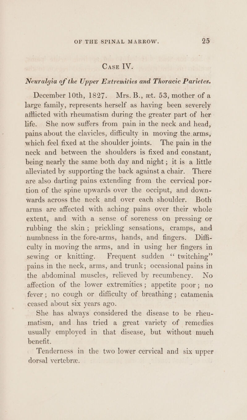 Case IV. Neuralgia of the Upper Extremities and Thoracic Parietes. December 10th, 1827. Mrs. B., et. 53, mother of a large family, represents herself as having been severely aftlicted with rheumatism during the greater part of her life. She now suffers from pain in the neck and head, pains about the clavicles, difficulty in moving the arms, which feel fixed at the shoulder joints. The pain in the neck and between the shoulders is fixed and constant, being nearly the same both day and night; it is a little alleviated by supporting the back against a chair. There are also darting pains extending from the cervical por- tion of the spine upwards over the occiput, and down- wards across the neck and over each shoulder. Both arms are affected with aching pains over their whole extent, and with a sense of soreness on pressing or rubbing the skin; prickling sensations, cramps, and numbness in the fore-arms, hands, and fingers. Diffii- culty in moving the arms, and in using her fingers in sewing or knitting. Frequent sudden ‘‘ twitching” pains in the neck, arms, and trunk; occasional pains in the abdominal muscles, relieved by recumbency. No affection of the lower extremities; appetite poor; no fever; no cough or difficulty of breathing; catamenia ceased about six years ago. She has always considered the disease to be rheu- matism, and has tried a great variety of remedies usually employed in that disease, but without much benefit. ‘Tenderness in the two lower cervical and six upper dorsal vertebree.