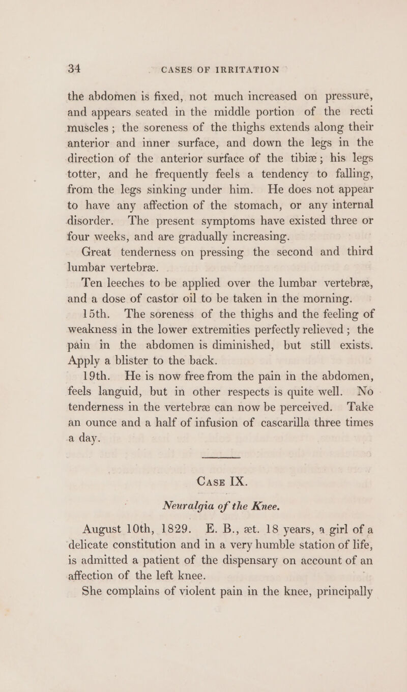 the abdomen is fixed, not much increased on pressure, and appears seated in the middle portion of the recti muscles ; the soreness of the thighs extends along their anterior and inner surface, and down the legs in the direction of the anterior surface of the tibiz; his legs totter, and he frequently feels a tendency to falling, from the legs sinking under him. He does not appear to have any affection of the stomach, or any internal disorder. The present symptoms have existed three or four weeks, and are gradually 1 increasing. Great tenderness on pressing the second and third lumbar vertebree. Ten leeches to be applied over the lumbar vertebree, and a dose of castor oil to be taken in the morning. 15th. The soreness of the thighs and the feeling of weakness in the lower extremities perfectly relieved ; the pain in the abdomen is diminished, but still exists. Apply a blister to the back. - 19th. He is now free from the pain in the abdomen, feels languid, but in other respects is quite well. No tenderness in the vertebrze can now be perceived. Take an ounce and a half of infusion of cascarilla three times a day. Cass IX. Neuralgia of the Knee. August 10th, 1829. E. B., xt. 18 years, a girl of a ‘delicate constitution and in a very humble station of life, is admitted a patient of the dispensary on account of an affection of the left knee. She complains of violent pain in the knee, orem