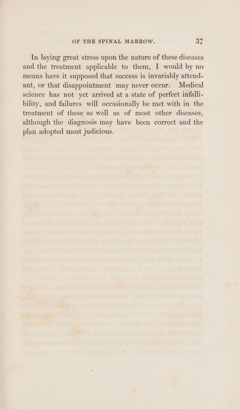 In laying great stress upon the nature of these diseases and the treatment applicable to them, I would by no means have it supposed that success is invariably attend- ant, or that disappointment may never occur. Medical science has not yet arrived at a state of perfect infalli- bility, and failures will occasionally be met with in the treatment of these as well as of most other diseases, although the diagnosis may have been correct and the plan adopted most judicious.