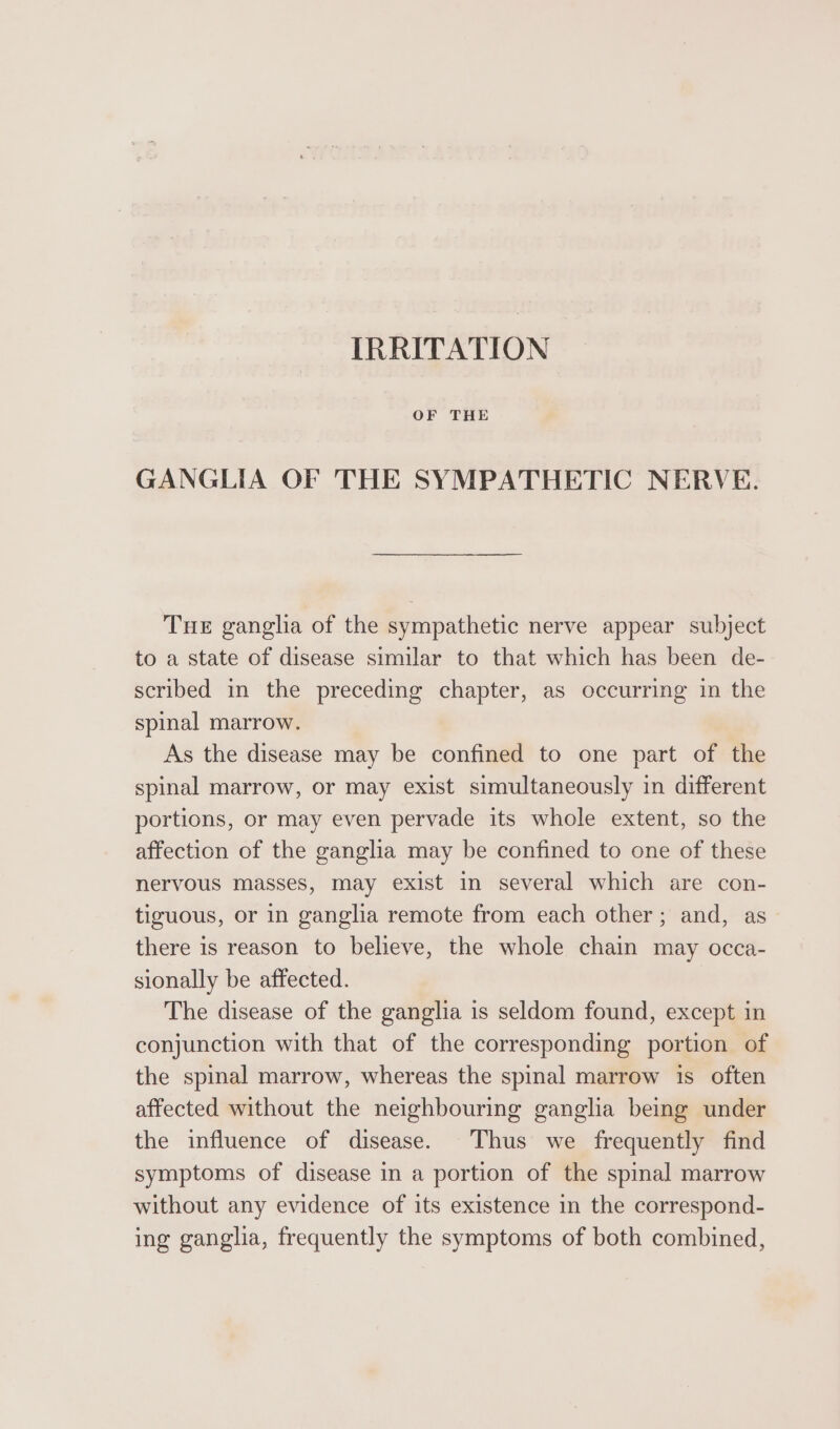 IRRITATION OF THE GANGLIA OF THE SYMPATHETIC NERVE. Tue gangha of the sympathetic nerve appear subject to a state of disease similar to that which has been de- scribed in the preceding chapter, as occurring in the spinal marrow. As the disease may be confined to one part of the spinal marrow, or may exist simultaneously in different portions, or may even pervade its whole extent, so the affection of the ganglia may be confined to one of these nervous masses, may exist in several which are con- tiguous, or in ganglia remote from each other; and, as there is reason to believe, the whole chain may occa- sionally be affected. The disease of the ganglia is seldom found, except in conjunction with that of the corresponding portion of the spinal marrow, whereas the spinal marrow is often affected without the neighbouring ganglia being under the influence of disease. Thus we frequently find symptoms of disease in a portion of the spinal marrow without any evidence of its existence in the correspond- ing ganglia, frequently the symptoms of both combined,