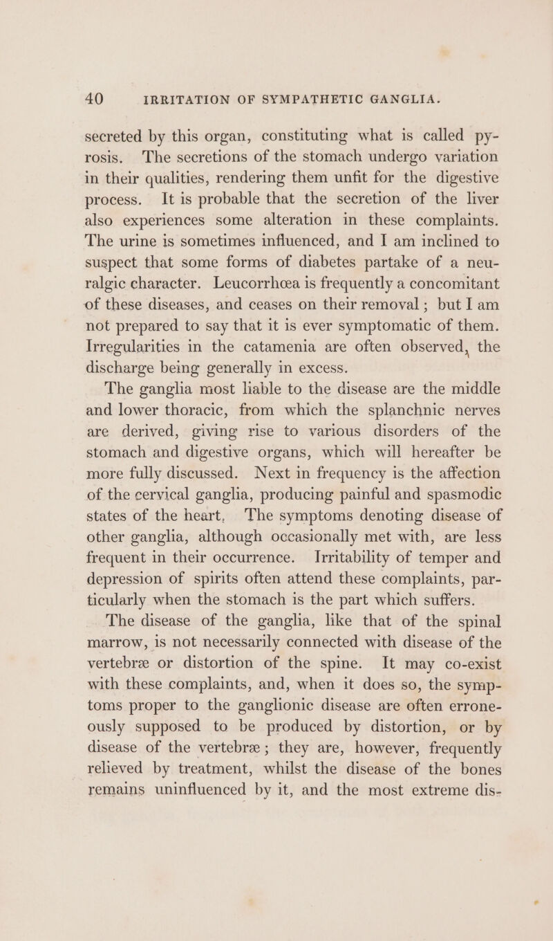 secreted by this organ, constituting what is called py- rosis. The secretions of the stomach undergo variation in their qualities, rendering them unfit for the digestive process. It is probable that the secretion of the liver also experiences some alteration in these complaints. The urine is sometimes influenced, and I am inclined to suspect that some forms of diabetes partake of a neu- ralgic character. Leucorrhcea is frequently a concomitant of these diseases, and ceases on their removal; but I am not prepared to say that it is ever symptomatic of them. Irregularities in the catamenia are often observed, the discharge bemg generally in excess. The ganglia most liable to the disease are the middle and lower thoracic, from which the splanchnic nerves are derived, giving rise to various disorders of the stomach and digestive organs, which will hereafter be more fully discussed. Next in frequency is the affection of the cervical ganglia, producing painful and spasmodic states of the heart, The symptoms denoting disease of other ganglia, although occasionally met with, are less frequent in their occurrence. Irritability of temper and depression of spirits often attend these complaints, par- ticularly when the stomach is the part which suffers. The disease of the ganglia, like that of the spinal marrow, 1s not necessarily connected with disease of the vertebree or distortion of the spine. It may co-exist with these complaints, and, when it does so, the symp- toms proper to the ganglionic disease are often errone- ously supposed to be produced by distortion, or by disease of the vertebra ; they are, however, frequently relieved by treatment, whilst the disease of the bones remains uninfluenced by it, and the most extreme dis-