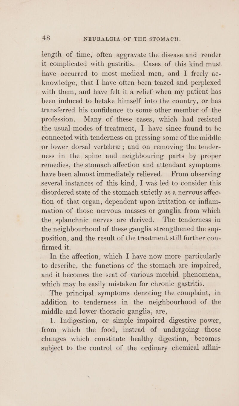 length of time, often aggravate the disease and render it complicated with gastritis. Cases of this kind must have occurred to most medical men, and I freely ac- knowledge, that I have often been teazed and perplexed with them, and have felt it a relief when my patient has been induced to betake himself into the country, or has transferred his confidence to some other member of the profession. Many of these cases, which had resisted the usual modes of treatment, I have since found to be connected with tenderness on pressing some of the middle or lower dorsal vertebre ; and on removing the tender- ness in the spine and neighbouring parts by proper remedies, the stomach affection and attendant symptoms have been almost immediately relieved. From observing several instances of this kind, I was led to consider this disordered state of the stomach strictly as a nervous affec- tion of that organ, dependent upon irritation or inflam- mation of those nervous masses or ganglia from which the splanchnic nerves are derived. The tenderness in the neighbourhood of these ganglia strengthened the sup- position, and the result of the treatment still further con- firmed it. In the affection, which I have now more particularly to describe, the functions of the stomach are impaired, and it becomes the seat of various morbid phenomena, which may be easily mistaken for chronic gastritis. The principal symptoms denoting the complaint, in addition to tenderness in the neighbourhood of the middle and lower thoracic ganglia, are, 1. Indigestion, or simple impaired digestive power, from which the food, instead of undergoing those changes which constitute healthy digestion, becomes subject to the control of the ordinary chemical affini-