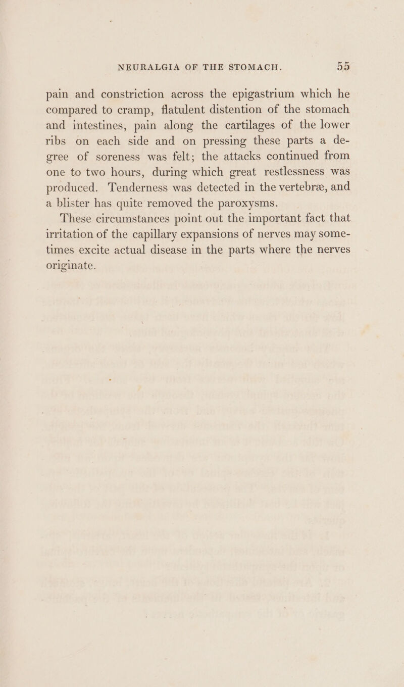 pain and constriction across the epigastrium which he compared to cramp, flatulent distention of the stomach and intestines, pain along the cartilages of the lower ribs on each side and on pressing these parts a de- gree of soreness was felt; the attacks continued from one to two hours, during which great restlessness was produced. Tenderness was detected in the vertebrae, and a blister has quite removed the paroxysms. These circumstances point out the important fact that irritation of the capillary expansions of nerves may some- times excite actual disease in the parts where the nerves originate.