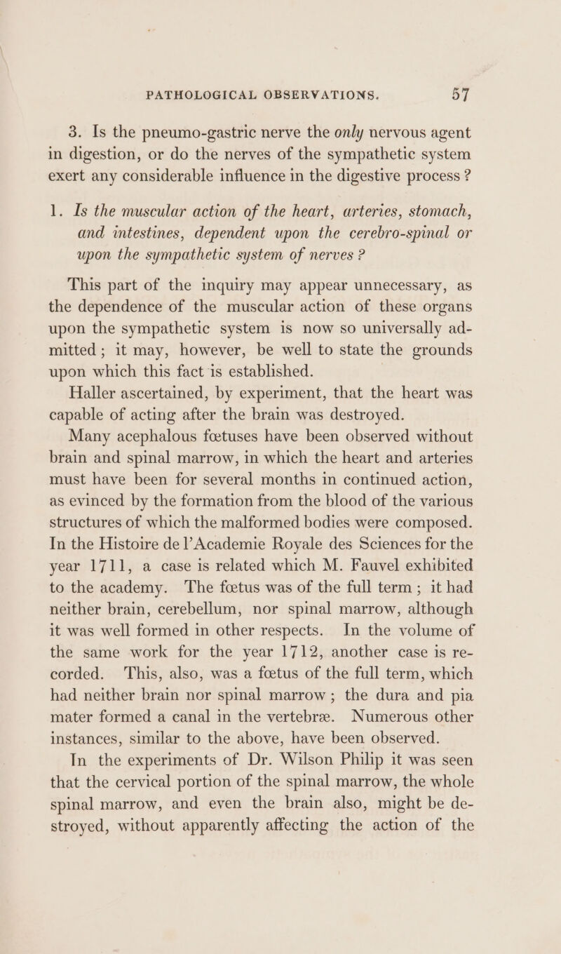 3. Is the pneumo-gastric nerve the only nervous agent in digestion, or do the nerves of the sympathetic system exert any considerable influence in the digestive process ? 1. Is the muscular action of the heart, arteries, stomach, and intestines, dependent upon the cerebro-spinal or upon the sympathetic system of nerves ? This part of the inquiry may appear unnecessary, as the dependence of the muscular action of these organs upon the sympathetic system is now so universally ad- mitted; it may, however, be well to state the grounds upon which this fact is established. . Haller ascertained, by experiment, that the heart was capable of acting after the brain was destroyed. Many acephalous foetuses have been observed without brain and spinal marrow, in which the heart and arteries must have been for several months in continued action, as evinced by the formation from the blood of the various structures of which the malformed bodies were composed. In the Histoire de ’ Academie Royale des Sciences for the year 1711, a case is related which M. Fauvel exhibited to the academy. The foetus was of the full term ; it had neither brain, cerebellum, nor spinal marrow, although it was well formed in other respects. In the volume of the same work for the year 1712, another case is re- corded. This, also, was a foetus of the full term, which had neither brain nor spinal marrow ; the dura and pia mater formed a canal in the vertebree. Numerous other instances, similar to the above, have been observed. In the experiments of Dr. Wilson Philip it was seen that the cervical portion of the spinal marrow, the whole spinal marrow, and even the brain also, might be de- stroyed, without apparently affecting the action of the