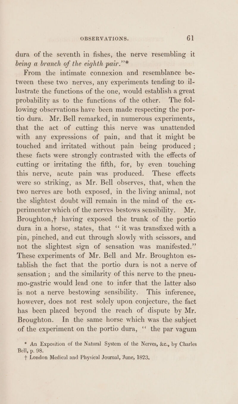 dura of the seventh in fishes, the nerve resembling it being a branch of the eighth pair.’’* From the intimate connexion and resemblance be- tween these two nerves, any experiments tending to il- lustrate the functions of the one, would establish a great probability as to the functions of the other. The fol- lowing observations have been made respecting the por- tio dura. Mr. Bell remarked, in numerous experiments, that the act of cutting this nerve was unattended with any expressions of pain, and that it might be touched and irritated without pain being produced ; these facts were strongly contrasted with the effects of cutting or irritating the fifth, for, by even touching this nerve, acute pain was produced. These effects were so striking, as Mr. Bell observes, that, when the two nerves are both exposed, in the living animal, not the slightest doubt will remain in the mind of the ex- perimenter which of the nerves bestows sensibility. Mr. Broughton,t having exposed the trunk of the portio dura in a horse, states, that ‘‘ it was transfixed with a pin, pinched, and cut through slowly with scissors, and not the slightest sign of sensation was manifested.” These experiments of Mr. Bell and Mr. Broughton es- tablish the fact that the portio dura is not a nerve of sensation ; and the similarity of this nerve to the pneu- mo-gastric would lead one to infer that the latter also is not a nerve bestowing sensibility. This inference, however, does not rest solely upon conjecture, the fact has been placed beyond the reach of dispute by Mr. Broughton. In the same horse which was the subject of the experiment on the portio dura, ‘‘ the par vagum * An Exposition of the Natural System of the Nerves, &amp;c., by Charles Bell, p. 98. + London Medical and Physical Journal, June, 1823.