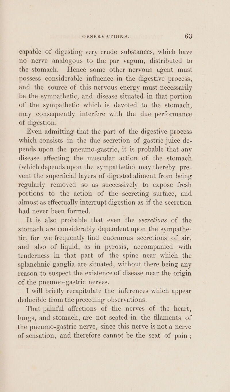 capable of digesting very crude substances, which have no nerve analogous to the par vagum, distributed to the stomach. Hence some other nervous agent must possess considerable influence in the digestive process, and the source of this nervous energy must necessarily be the sympathetic, and disease situated in that portion of the sympathetic which is devoted to the stomach, may consequently interfere with the due performance of digestion. | Even admitting that the part of the digestive process which consists in the due secretion of gastric juice de- pends upon the pneumo-gastric, it is probable that any disease affecting the muscular action of the stomach (which depends upon the sympathetic) may thereby pre- vent the superficial layers of digested aliment from being regularly removed so as successively to expose fresh portions to the action of the secreting surface, and aimost as effectually interrupt digestion as if the secretion had never been formed. It is also probable that even the secretions of the stomach are considerably dependent upon the sympathe- tic, for we frequently find enormous secretions of air, and also of liquid, as in pyrosis, accompanied with tenderness in that part of the spine near which the splanchnic ganglia are situated, without there being any reason to suspect the existence of disease near the origin of the pneumo-gastric nerves. I will briefly recapitulate the inferences which appear deducible from the preceding observations. That painful affections of the nerves of the heart, lungs, and stomach, are not seated in the filaments of the pneumo-gastric nerve, since this nerve 1s not a nerve of sensation, and therefore cannot be the seat of pain ;