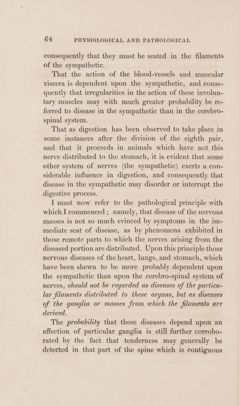 consequently that they must be seated in the filaments of the sympathetic. That the action of the blood-vessels and muscular viscera is dependent upon the sympathetic, and conse- quently that irregularities in the action of these involun- tary muscles may with much greater probability be re- ferred to disease in the sympathetic than in the cerebro- spinal system. That as digestion has been observed to take place in some instances after the division of the eighth pair, and that it proceeds in animals which have not this nerve distributed to the stomach, it is evident that some | other system of nerves (the sympathetic) exerts a con- siderable influence in digestion, and consequently that disease in the sympathetic may disorder or interrupt the digestive process. I must now refer to the pathological principle with which I commenced ; namely, that disease of the nervous masses 1s not so much evinced by symptoms in the im- mediate seat of disease, as by phenomena exhibited in those remote parts to which the nerves arising from the diseased portion are distributed. Upon this principle those nervous diseases of the heart, lungs, and stomach, which have been shewn to be more probably dependent upon the sympathetic than upon the cerebro-spinal system of nerves, should not be regarded as diseases of the particu- lar filaments distributed to these organs, but as diseases of the gangha or masses from which the filaments are derwed. The probability that these diseases depend upon an affection of particular ganglia is still further corrobo- rated by the fact that tenderness may generally be detected in that part of the spine which is contiguous