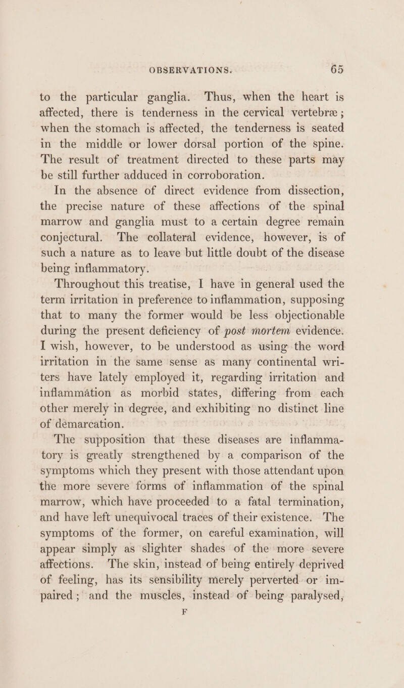 to the particular ganglia. Thus, when the heart is affected, there is tenderness in the cervical vertebre ; when the stomach is affected, the tenderness is seated in the middle or lower dorsal portion of the spine. The result of treatment directed to these parts may be still further adduced in corroboration. In the absence of direct evidence from dissection, the precise nature of these affections of the spinal marrow and ganglia must to a certain degree remain conjectural. The collateral evidence, however, is of such a nature as to leave but little doubt of the disease being inflammatory. Throughout this treatise, I have in gshieral used the term irritation in preference to inflammation, supposing that to many the former would be less objectionable during the present deficiency of post mortem evidence. I wish, however, to be understood as using the word irritation in the same sense aS many continental wri- ters have lately employed it, regarding irritation and inflammation as morbid states, differing from each other merely in degree, and roo no distinct line of demarcation. The supposition that these diseases are inflamma- tory is greatly strengthened by a comparison of the symptoms which they present with those attendant upon the more severe forms of inflammation of the spinal marrow, which have proceeded to a fatal termination, and have left unequivocal traces of their existence. The symptoms of the former, on careful examination, will appear simply as slighter shades of the more severe affections. The skin, instead of being entirely deprived of feeling, has its sensibility merely perverted. or im- paired ; and the muscles, instead of being paralysed, F