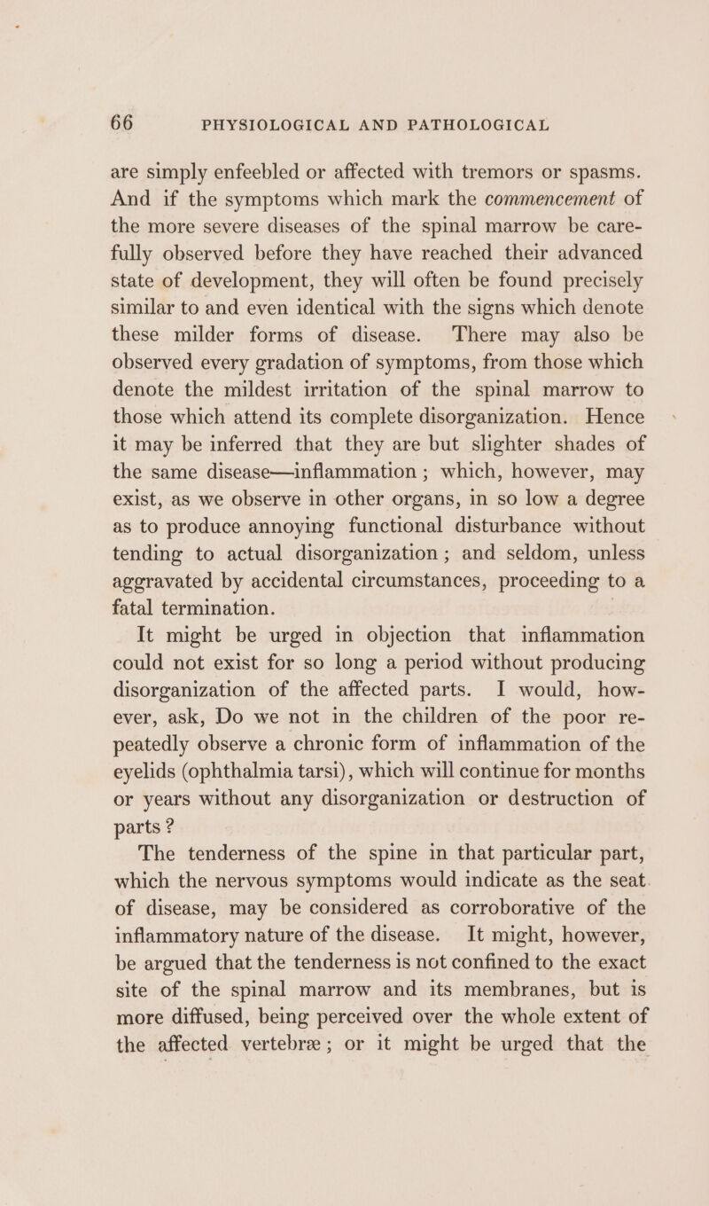 are simply enfeebled or affected with tremors or spasms. And if the symptoms which mark the commencement of the more severe diseases of the spinal marrow be care- fully observed before they have reached their advanced state of development, they will often be found precisely similar to and even identical with the signs which denote these milder forms of disease. There may also be observed every gradation of symptoms, from those which denote the mildest irritation of the spinal marrow to those which attend its complete disorganization. Hence it may be inferred that they are but slighter shades of the same disease—inflammation ; which, however, may exist, as we observe in other organs, in so low a degree as to produce annoying functional disturbance without tending to actual disorganization ; and seldom, unless aggravated by accidental circumstances, proceeding to a fatal termination. | It might be urged in objection that inflammation could not exist for so long a period without producing disorganization of the affected parts. I would, how- ever, ask, Do we not in the children of the poor re- peatedly observe a chronic form of inflammation of the eyelids (ophthalmia tarsi), which will continue for months or years without any disorganization or destruction of parts ? The tenderness of the spine in that particular part, which the nervous symptoms would indicate as the seat. of disease, may be considered as corroborative of the inflammatory nature of the disease. It might, however, be argued that the tenderness 1s not confined to the exact site of the spinal marrow and its membranes, but is more diffused, being perceived over the whole extent of the affected vertebra; or it might be urged that the