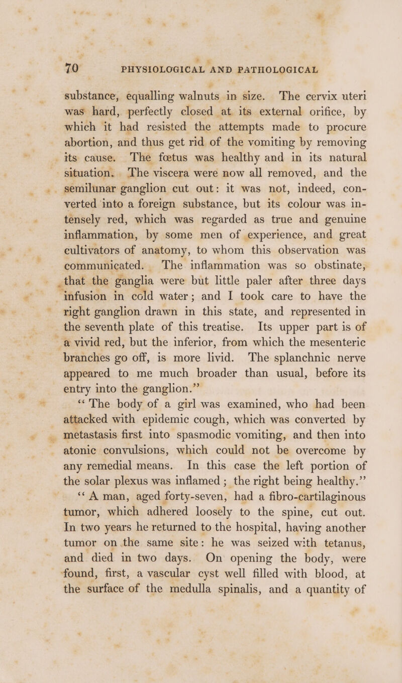 : * substance, equalling walnuts in size. The cervix uteri was hard, perfectly closed at its external orifice, by which it had resisted the attempts made to procure abortion, and thus get rid of the vomiting by removing bs verted into a foreign substance, but its colour was in- tensely red, which was regarded as true and genuine inflammation, by some men of experience, and great cultivators of anatomy, to whom this observation was communicated. The inflammation was so obstinate, _that the ganglia were but little paler after three days right ganglion drawn in this state, and represented in the seventh plate of this treatise. Its upper part is of appeared to me much broader than usual, before its entry into the ganglion.” ‘“‘'The body of a girl was examined, who had been attacked with epidemic cough, which was converted by atonic convulsions, which could not be overcome by any remedial means. In this case the left portion of the solar plexus was inflamed ; the right being healthy.” ‘* A man, aged forty-seven, had a fibro-cartilaginous tumor, which adhered loosely to the spine, cut out. In two years he returned to the hospital, having another tumor on.the same site: he was seized with tetanus, and died in two days. On opening the body, were the surface of the medulla spinalis, and a quantity of