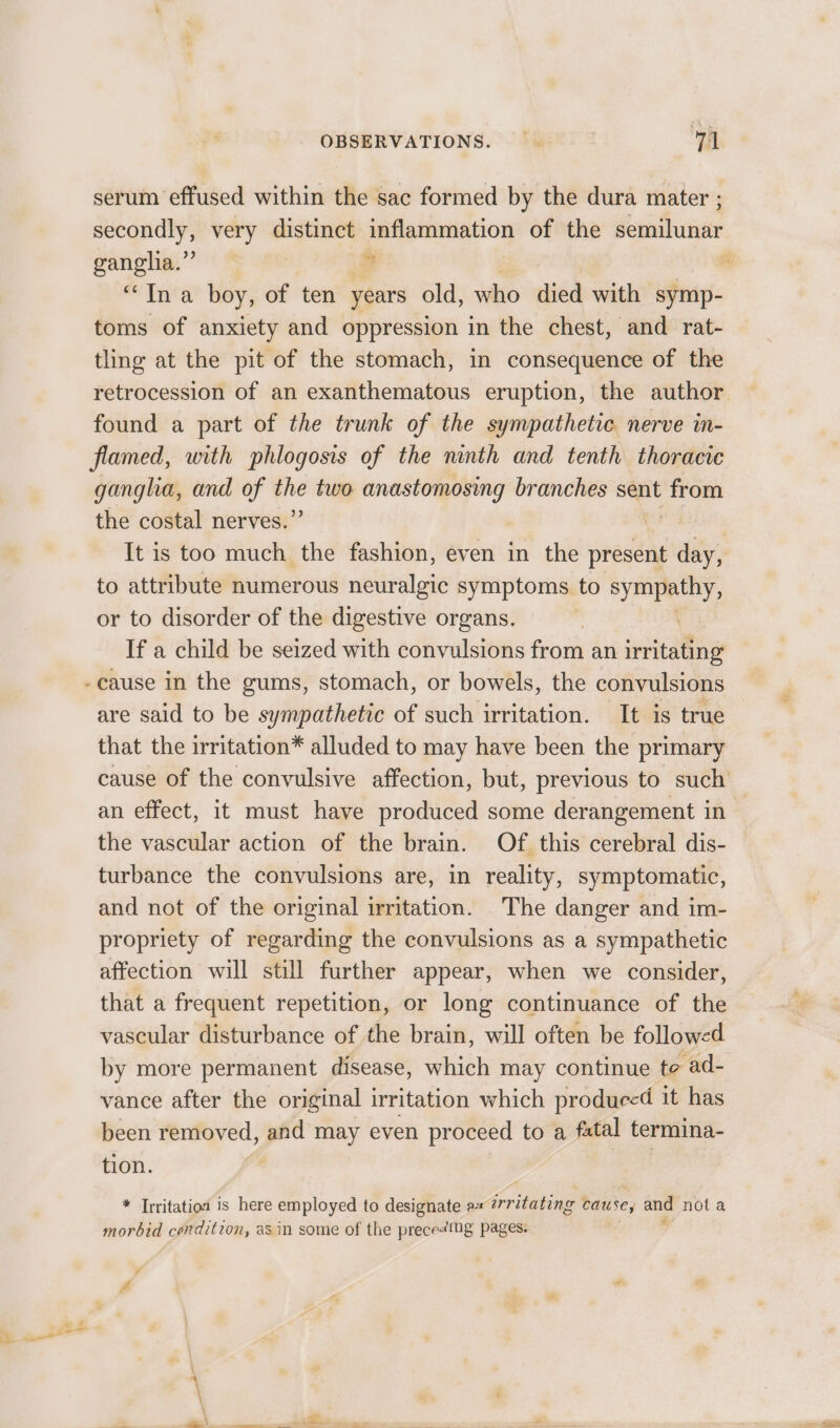 serum effused within the sac formed by the dura mater ; ganglia.’ | * “Ina boy, of ten years old, who died with symp- toms of anxiety and oppression in the chest, and rat- tling at the pit of the stomach, in consequence of the found a part of the trunk of the sympathetic nerve in- flamed, with phlogosis of the ninth and tenth thoracic gangha, and of ee two anastomosing branches sent oe the costal nerves.’ It is too much the fashion, even in the present aif to attribute numerous neuralgic symptoms to sympathy, or to disorder of the digestive organs. If a child be seized with convulsions from an irritating -cause in the gums, stomach, or bowels, the convulsions are said to be sympathetic of such irritation. It is true that the irritation® alluded to may have been the primary an effect, it must have produced some derangement in the vascular action of the brain. Of this cerebral dis- turbance the convulsions are, in reality, symptomatic, and not of the original irritation. The danger and im- propriety of regarding the convulsions as a sympathetic affection will still further appear, when we consider, that a frequent repetition, or long continuance of the vascular disturbance of the brain, will often be followed by more permanent disease, which may continue te ad- vance after the original irritation which produced it has been removed, and may even proceed to a fatal termina- tion. | * Irritatioa is here employed to designate 9 Goritatias cause, and nota morbid condition, asin some of the prece¢ing pages. ¥ - 3 . P