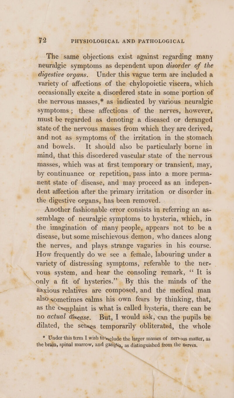 The same objections exist against regarding many neuralgic symptoms as dependent upon disorder of the _ digestive organs. Under this vague term are included a variety of affections of the chylopoietic viscera, which occasionally excite a disordered state in some portion of the nervous masses,* as indicated by various neuralgic symptoms; these affections of the nerves, however, must be regarded as denoting a diseased or deranged State of the nervous masses from which they are derived, and not as symptoms of the irritation in the stomach and bowels. It should also be particularly borne in mind, that this disordered vascular state of the nervous masses, which was at first temporary or transient, may, by continuance or repetition, pass into a more perma- nent state of disease, and may proceed as an indepen- dent affection after the primary irritation or disorder in. the digestive organs, has been removed. Another fashionable error consists in referring an as- semblage of neuralgic symptoms to hysteria, which, in the imagination of many people, appears not to be a disease, but some mischievous demon, who dances along the nerves, and plays strange vagaries in his course. How frequently do we see a female, labouring under a variety of distressing symptoms, referable to the ner- ~ vous system, and hear the consoling remark, “ It is only a fit of hysterics.” By this the minds of the anxious relatives are composed, and the medical man alsO.sometimes calms his own fears by thinking, that, as the Complaint is what is called hysteria, there can be no actual dieease. But, I would ask, can the pupils be dilated, the sehaes, temporarily obliterated, the whole * Under this term I wish tosaclude the larger masses of nervous matter, as the brain, spinal marrow, and gan ia, as distinguished from the nerves.