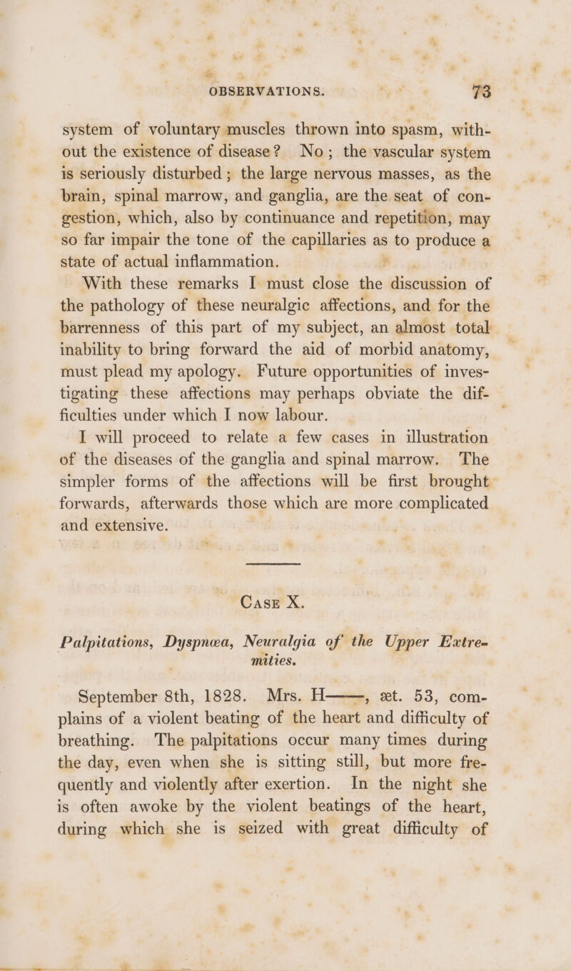 system of voluntary muscles thrown into spasm, with- out the existence of disease? No; the vascular system is seriously disturbed ; the large nervous masses, as the brain, spinal marrow, and ganglia, are the seat of con- gestion, which, also by continuance and repetition, may so far impair the tone of the capillaries as to proguge a state of actual inflammation. With these remarks I must close the Ziscumnien of the pathology of these neuralgic affections, and for the barrenness of this part of my subject, an almost total inability to bring forward the aid of morbid anatomy, must plead my apology. Future opportunities of inves- tigating these affections may perhaps obviate the dif- ficulties under which I now labour. , I will proceed to relate a few cases in illustration of the diseases of the ganglia and spinal marrow. The simpler forms of the affections will be first brought forwards, afterwards those which are more complicated and extensive. Case X. Palpitations, Dyspnea, Neuralgia of the Upper Extre- mities. September 8th, 1828. Mrs. H——, et. 53, com- plains of a violent beating of the heart and difficulty of breathing. The palpitations occur many times during the day, even when she is sitting still, but more fre- quently and violently after exertion. In the night she is often awoke by the violent beatings of the heart, during which she is seized with great difficulty of