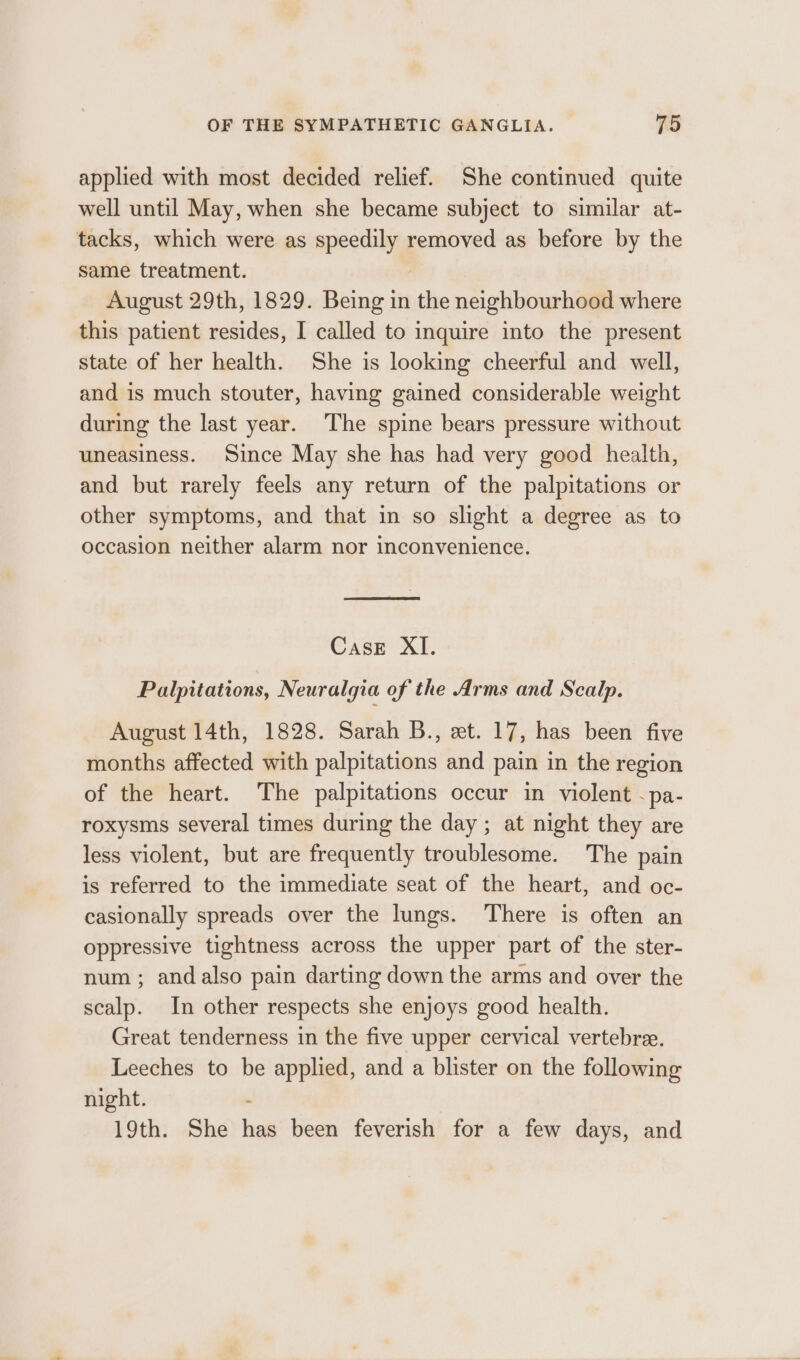 applied with most decided relief. She continued quite well until May, when she became subject to similar at- tacks, which were as speedily removed as before by the same treatment. August 29th, 1829. Being in ai neighbourhood where this patient resides, I called to inquire into the present state of her health. She is looking cheerful and well, and is much stouter, having gained considerable weight during the last year. The spine bears pressure without uneasiness. Since May she has had very good health, and but rarely feels any return of the palpitations or other symptoms, and that in so slight a degree as to occasion neither alarm nor inconvenience. Case XI. Palpitations, Neuralgia of the Arms and Scalp. August 14th, 1828. Sarah B., et. 17, has been five months affected with palpitations and pain in the region of the heart. The palpitations occur in violent -pa- roxysms several times during the day ; at night they are less violent, but are frequently troublesome. The pain is referred to the immediate seat of the heart, and oc- casionally spreads over the lungs. There is often an oppressive tightness across the upper part of the ster- num ; and also pain darting down the arms and over the scalp. In other respects she enjoys good health. Great tenderness in the five upper cervical vertebree. Leeches to be applied, and a blister on the following night. 19th. She fe been feverish for a few days, and