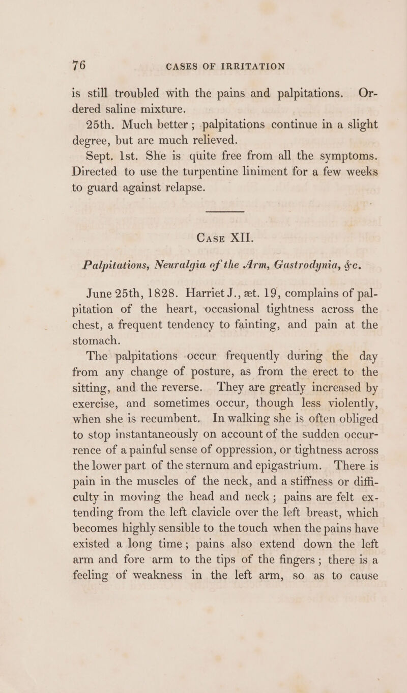 is still troubled with the pains and palpitations. Or- dered saline mixture. 25th. Much better ; -palpitations continue in a slight degree, but are much relieved. Sept. Ist. She is quite free from all the symptoms. Directed to use the turpentine liniment for a few weeks to guard against relapse. Case XII. Palpitations, Neuralgia of the Arm, Gastrodynia, $c. June 25th, 1828. Harriet J., et. 19, complains of pal- pitation of the heart, occasional tightness across the chest, a frequent tendency to fainting, and pain at the stomach. The palpitations occur frequently during the day from any change of posture, as from the erect to the sitting, and the reverse. They are greatly increased by exercise, and sometimes occur, though less violently, when she is recumbent. In walking she is often obliged to stop instantaneously on account of the sudden occur- rence of a painful sense of oppression, or tightness across the lower part of the sternum and epigastrium. There is pain in the muscles of the neck, and a stiffness or diffi- culty in moving the head and neck; pains are felt ex- tending from the left clavicle over the left breast, which becomes highly sensible to the touch when the pains have existed a long time; pains also extend down the left arm and fore arm to the tips of the fingers; there is a feeling of weakness in the left arm, so as to cause