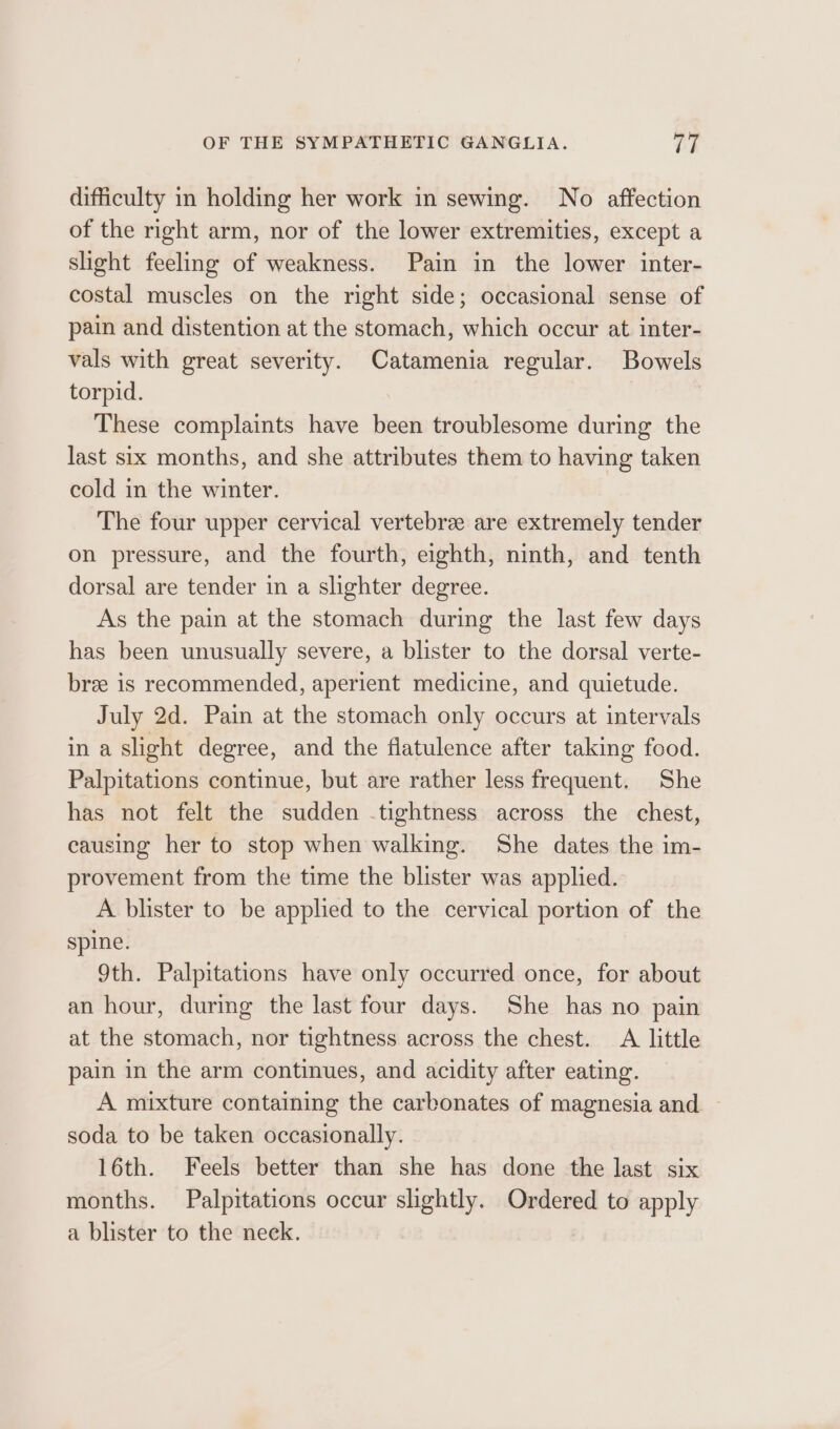 difficulty in holding her work in sewing. No affection of the right arm, nor of the lower extremities, except a slight feeling of weakness. Pain in the lower inter- costal muscles on the right side; occasional sense of pain and distention at the stomach, which occur at inter- vals with great severity. Catamenia regular. Bowels torpid. These complaints have been troublesome during the last six months, and she attributes them to having taken cold in the winter. The four upper cervical vertebree are extremely tender on pressure, and the fourth, eighth, ninth, and tenth dorsal are tender in a slighter degree. As the pain at the stomach during the last few days has been unusually severe, a blister to the dorsal verte- bree is recommended, aperient medicine, and quietude. July 2d. Pain at the stomach only occurs at intervals in a slight degree, and the flatulence after taking food. Palpitations continue, but are rather less frequent. She has not felt the sudden .tightness across the chest, causing her to stop when walking. She dates the im- provement from the time the blister was applied. A blister to be applied to the cervical portion of the spine. 9th. Palpitations have only occurred once, for about an hour, during the last four days. She has no pain at the stomach, nor tightness across the chest. A little pain in the arm continues, and acidity after eating. A mixture containing the carbonates of magnesia and. ~ soda to be taken occasionally. 16th. Feels better than she has done the last six months. Palpitations occur slightly. Ordered to apply a blister to the neck.