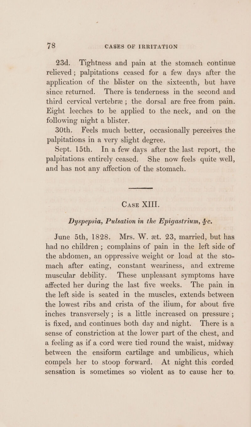 23d. Tightness and pain at the stomach continue relieved ; palpitations ceased for a few days after the application of the blister on the sixteenth, but have since returned. There is tenderness in the second and third cervical vertebra ; the dorsal are free from pain. Eight leeches to be applied to the neck, and on the following night a blister. 30th. Feels much better, occasionally perceives the palpitations in a very slight degree. Sept. 15th. In a few days after the last report, the palpitations entirely ceased. She now feels quite well, and has not any affection of the stomach. Case XIII. Dyspepsia, Pulsation in the Epigastrium, Se. June 5th, 1828. Mrs. W. et. 23, married, but has had no children ; complains of pain in the left side of the abdomen, an oppressive weight or load at the sto- mach after eating, constant weariness, and extreme muscular debility. These unpleasant symptoms have affected her during the last five weeks. The pain in the left side is seated in the muscles, extends between the lowest ribs and crista of the ilium, for about five inches transversely ; is a little increased on pressure ; is fixed, and continues both day and night. There is a sense of constriction at the lower part of the chest, and a feeling as if a cord were tied round the waist, midway between the ensiform cartilage and umbilicus, which compels her to stoop forward. At night this corded sensation is sometimes so violent as to cause her to