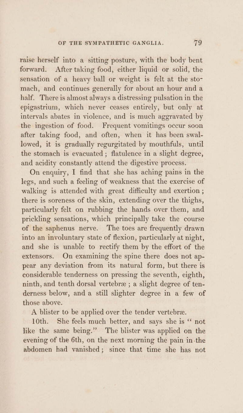 raise herself into a sitting posture, with the body bent forward. After taking food, either liquid or solid, the sensation of a heavy ball or weight is felt at the sto- mach, and continues generally for about an hour and a half. There is almost always a distressing pulsation in the epigastrium, which never ceases entirely, but only at intervals abates in violence, and is much aggravated by the ingestion of food. Frequent vomitings occur soon after taking food, and often, when it has been swal- lowed, it is gradually regurgitated by mouthfuls, until the stomach is evacuated ; flatulence in a slight degree, and acidity constantly attend the digestive process. On enquiry, I find that she has aching pains in the legs, and such a feeling of weakness that the exercise of walking is attended with great difficulty and exertion ; there is soreness of the skin, extending over the thighs, particularly felt on rubbing the hands over them, and prickling sensations, which principally take the course of the saphenus nerve. ‘The toes are frequently drawn into an involuntary state of flexion, particularly at night, and she is unable to rectify them by the effort of the extensors. On examining the spine there does not ap- pear any deviation from its natural form, but there is considerable tenderness on pressing the seventh, eighth, ninth, and tenth dorsal vertebre ; a slight degree of ten- derness below, and a still slighter degree in a few of those above. A blister to be applied over the tender vertebree. 10th. She feels much better, and says she is ‘‘ not like the same being.” ‘The blister was applied on the evening of the 6th, on the next morning the pain inthe abdomen had vanished; since that time she has not