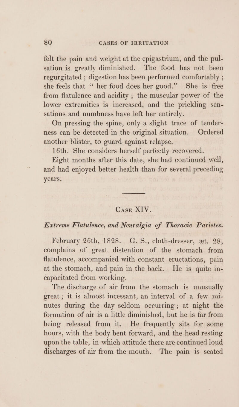 felt the pain and weight at the epigastrium, and the pul- sation is greatly diminished. The food has not been regurgitated ; digestion has been performed comfortably ; she feels that ‘‘ her food does her good.’ She is free from flatulence and acidity ; the muscular power of the lower extremities is increased, and the prickling sen- sations and numbness have left her entirely. On pressing the spine, only a slight trace of tender- ness can be detected in the original situation. Ordered another blister, to guard against relapse. 16th. She considers herself perfectly recovered. Eight months after this date, she had continued well, and had enjoyed better health than for several preceding years. Case XIV. Extreme Flatulence, and Neuralgia of Thoracic Parietes. February 26th, 1828. G.S., cloth-dresser, ext. 28, complains of great distention of the stomach from flatulence, accompanied with constant eructations, pain at the stomach, and pain in the back. He is quite in- capacitated from working. The discharge of air from the stomach is unusually great ; it is almost incessant, an interval of a few mi- nutes during the day seldom occurring; at night the formation of air is a little diminished, but he is far from being released from it. He frequently sits for some hours, with the body bent forward, and the head resting upon the table, in which attitude there are continued loud discharges of air from the mouth, The pain is seated