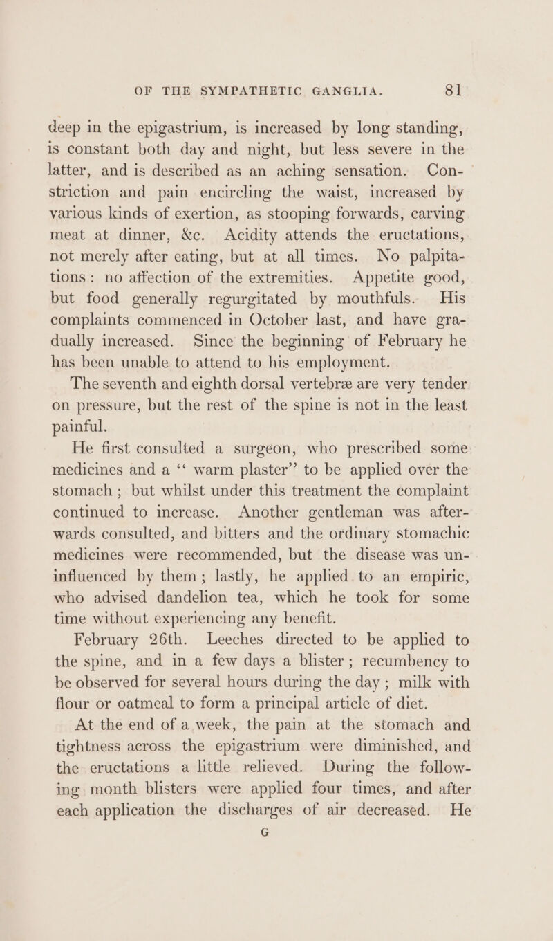 deep in the epigastrium, is increased by long standing, is constant both day and night, but less severe in the latter, and is described as an aching sensation. Con-_ striction and pain encircling the waist, increased by various kinds of exertion, as stooping forwards, carving meat at dinner, &amp;c. Acidity attends the eructations, not merely after eating, but at all times. No palpita- tions: no affection of the extremities. Appetite good, but food generally regurgitated by mouthfuls. His complaints commenced in October last, and have gra- dually increased. Since the beginning of February he has been unable to attend to his employment. The seventh and eighth dorsal vertebrae are very tender on pressure, but the rest of the spine is not in the least painful. He first consulted a surgeon, who prescribed some medicines and a ‘‘ warm plaster” to be applied over the stomach ; but whilst under this treatment the complaint continued to increase. Another gentleman was after- wards consulted, and bitters and the ordinary stomachic medicines were recommended, but the disease was un- influenced by them; lastly, he applied. to an empiric, who advised dandelion tea, which he took for some time without experiencing any benefit. February 26th. Leeches directed to be applied to the spine, and in a few days a blister ; recumbency to be observed for several hours during the day ; milk with flour or oatmeal to form a principal article of diet. At the end of a week, the pain at the stomach and tightness across the epigastrium were diminished, and the eructations a little relieved. During the follow- ing month blisters were applied four times, and after each application the discharges of air decreased. He G