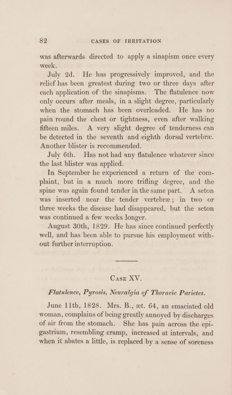 was afterwards directed to apply a sinapism once every week. July 2d. He has progressively improved, and the relief has been greatest during two or three days after each application of the sinapisms. The flatulence now only occurs after meals, in a slight degree, particularly when the stomach has been overloaded. He has no pain round the chest or tightness, even after walking fifteen miles. A very slight degree of tenderness can be detected in the seventh and eighth dorsal vertebre. Another blister 1s recommended. July 6th. Has not had any flatulence whatever since the last blister was applied. In September he experienced a return of the com- plaint, but in a much more trifling degree, and the spine was again found tender inthe same part. &lt;A seton was inserted near the tender vertebre; in two or three weeks the disease had disappeared, but the seton was continued a few weeks longer. August 30th, 1829. He has since continued perfectly well, and has been able to pursue his employment with- out further interruption. Case XV. Flatulence, Pyrosis, Neuralgia of Thoracic Parietes. June 11th, 1828. Mrs. B., et. 64, an emaciated old woman, complains of being greatly annoyed by discharges of air from the stomach. She has pain across the epi- gastrium, resembling cramp, increased at intervals, and when it abates a little, is replaced by a sense of soreness