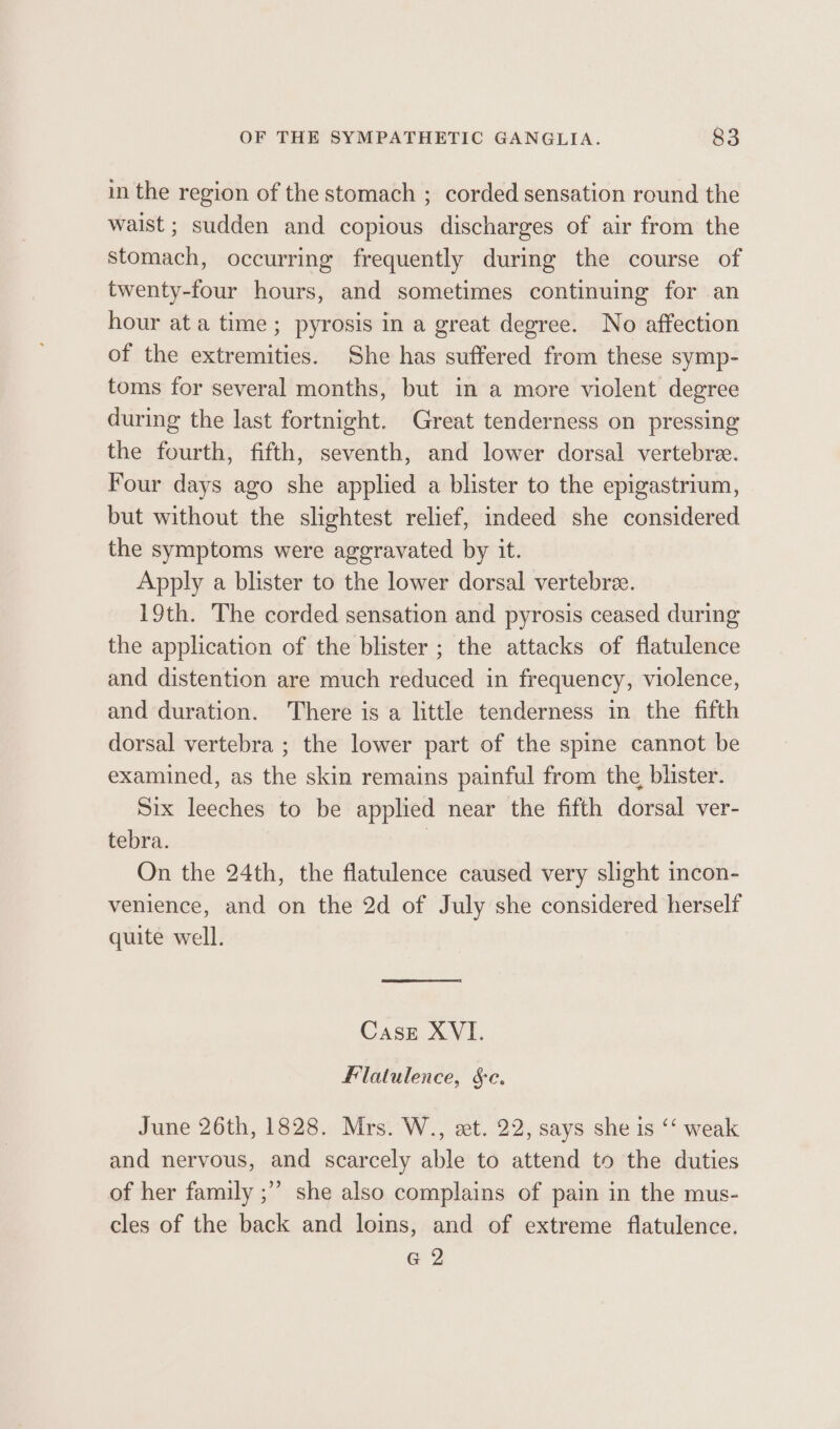 in the region of the stomach ; corded sensation round the waist ; sudden and copious discharges of air from the stomach, occurring frequently during the course of twenty-four hours, and sometimes continuing for an hour ata time; pyrosis in a great degree. No affection of the extremities. She has suffered from these symp- toms for several months, but in a more violent degree during the last fortnight. Great tenderness on pressing the fourth, fifth, seventh, and lower dorsal vertebree. Four days ago she applied a blister to the epigastrium, but without the slightest relief, indeed she considered the symptoms were aggravated by it. Apply a blister to the lower dorsal vertebre. 19th. The corded sensation and pyrosis ceased during the application of the blister ; the attacks of flatulence and distention are much reduced in frequency, violence, and duration. There is a little tenderness in the fifth dorsal vertebra ; the lower part of the spine cannot be examined, as the skin remains painful from the, blister. Six leeches to be applied near the fifth dorsal ver- tebra. | On the 24th, the flatulence caused very slight incon- venience, and on the 2d of July she considered herself quite well. Case XVI. Flatulence, §c. June 26th, 1828. Mrs. W., et. 22, says she is ‘“‘ weak and nervous, and scarcely able to attend to the duties of her family ;” she also complains of pain in the mus- cles of the back and loins, and of extreme flatulence. G 2