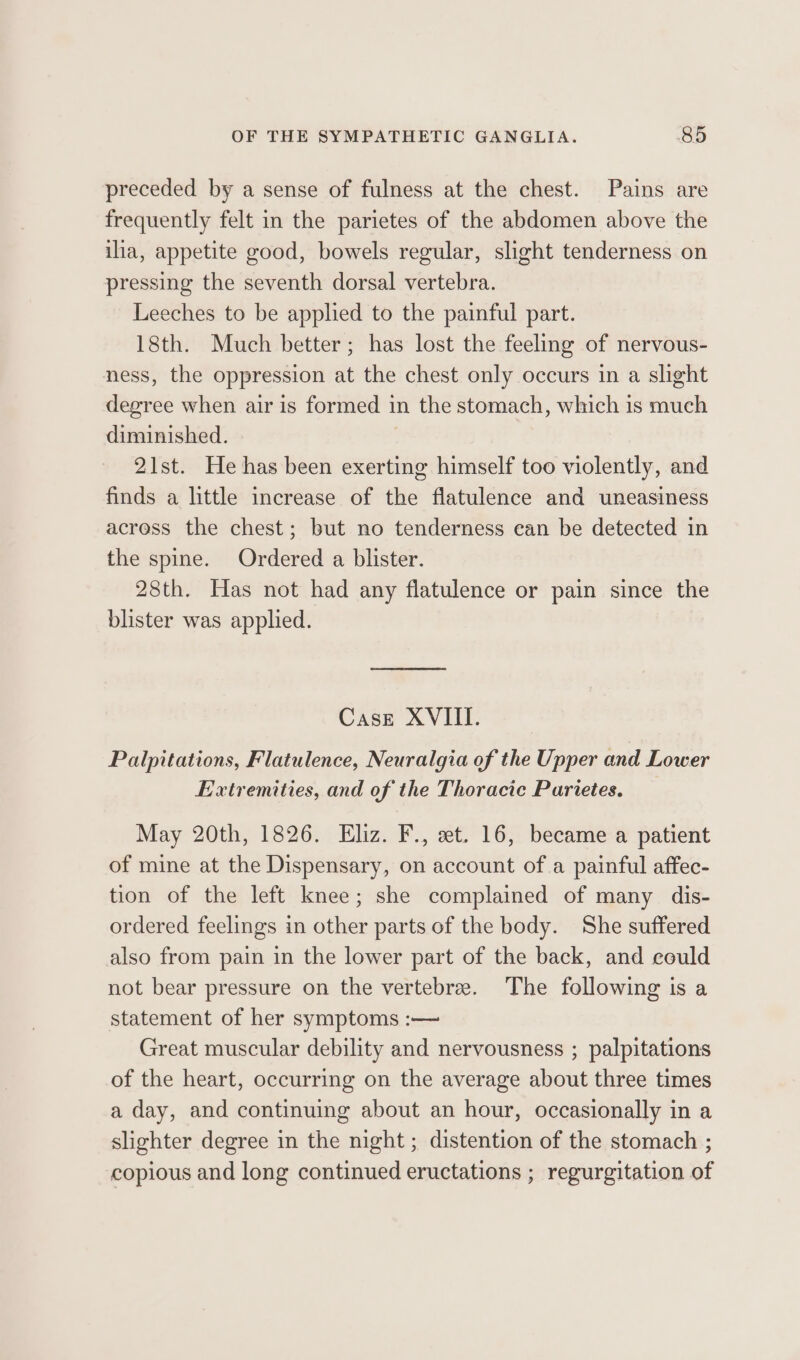 preceded by a sense of fulness at the chest. Pains are frequently felt in the parietes of the abdomen above the ilia, appetite good, bowels regular, slight tenderness on pressing the seventh dorsal vertebra. Leeches to be applied to the painful part. 18th. Much better; has lost the feeling of nervous- ness, the oppression at the chest only occurs in a slight degree when air is formed in the stomach, which is much diminished. | 21st. He has been exerting himself too violently, and finds a little increase of the flatulence and uneasiness across the chest; but no tenderness can be detected in the spine. Ordered a blister. 28th. Has not had any flatulence or pain since the blister was applied. Case XVIII. Palpitations, Flatulence, Neuralgia of the Upper and Lower Extremities, and of the Thoracic Parietes. May 20th, 1826. Eliz. F., et. 16, became a patient of mine at the Dispensary, on account of a painful affec- tion of the left knee; she complained of many dis- ordered feelings in other parts of the body. She suffered also from pain in the lower part of the back, and could not bear pressure on the vertebre. The following is a statement of her symptoms :— Great muscular debility and nervousness ; palpitations of the heart, occurring on the average about three times a day, and continuing about an hour, occasionally in a slighter degree in the night; distention of the stomach ; copious and long continued eructations ; regurgitation of