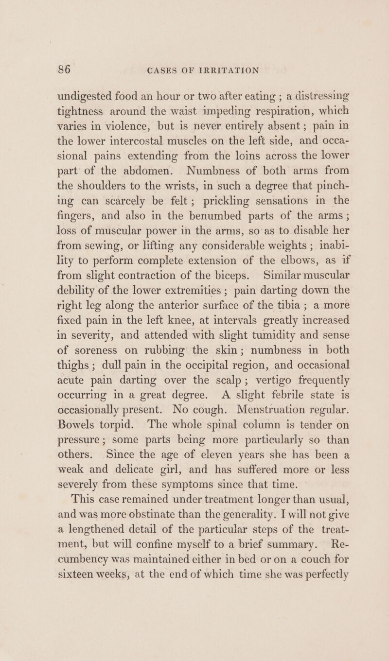 undigested food an hour or two after eating ; a distressing tightness around the waist impeding respiration, which varies in violence, but is never entirely absent ; pain in the lower intercostal muscles on the left side, and occa- sional pains extending from the loins across the lower part of the abdomen. Numbness of both arms from the shoulders to the wrists, in such a degree that pinch- ing can scarcely be felt; prickling sensations in the fingers, and also in the benumbed parts of the arms ; loss of muscular power in the arms, so‘as to disable her from sewing, or lifting any considerable weights ; inabi- lity to perform complete extension of the elbows, as if from slight contraction of the biceps. Similar muscular debility of the lower extremities ; pain darting down the right leg along the anterior surface of the tibia ; a more fixed pain in the left knee, at intervals greatly increased in severity, and attended with slight tumidity and sense of soreness on rubbing the skim; numbness in both thighs ; dull pain in the occipital region, and occasional acute pain darting over the scalp; vertigo frequently occurring in a great degree. A slight febrile state is occasionally present. No cough. Menstruation regular. Bowels torpid. ‘The whole spinal column is tender on pressure ; some parts being more particularly so than others. Since the age of eleven years she has been a weak and delicate girl, and has suffered more or less severely from these symptoms since that time. This case remained under treatment longer than usual, and was more obstinate than the generality. I will not give a lengthened detail of the particular steps of the treat- ment, but will confine myself to a brief summary. Re- cumbency was maintained either in bed or on a couch for sixteen weeks, at the end of which time she was perfectly