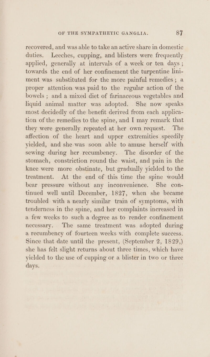 recovered, and was able to take an active share in domestic duties. Leeches, cupping, and blisters were frequently applied, generally at intervals of a week or ten days ; towards the end of her confinement the turpentine lini- ment was substituted for the more painful remedies ; a proper attention was paid to the regular action of the bowels ; and a mixed diet of farinaceous vegetables and liquid animal matter was adopted. She now speaks most decidedly of the benefit derived from each applica- tion of the remedies to the spine, and I may remark that they were generally repeated at her own request. The affection of the heart and upper extremities speedily yielded, and she was soon able to amuse herself with sewing during her recumbency. The disorder of the stomach, constriction round the waist, and pain in the knee were more obstinate, but gradually yielded to the treatment. At the end of this time the spine would bear pressure without any inconvenience. She con- tinued well until December, 1827, when she became troubled with a nearly similar train of symptoms, with tenderness in the spine, and her complaints increased in a few weeks to such a degree as to render confinement necessary. The same treatment was adopted during a recumbency of fourteen weeks with complete success. Since that date until the present, (September 2, 1829,) she has felt slight returns about three times, which have yielded to the use of cupping or a blister in two or three days.