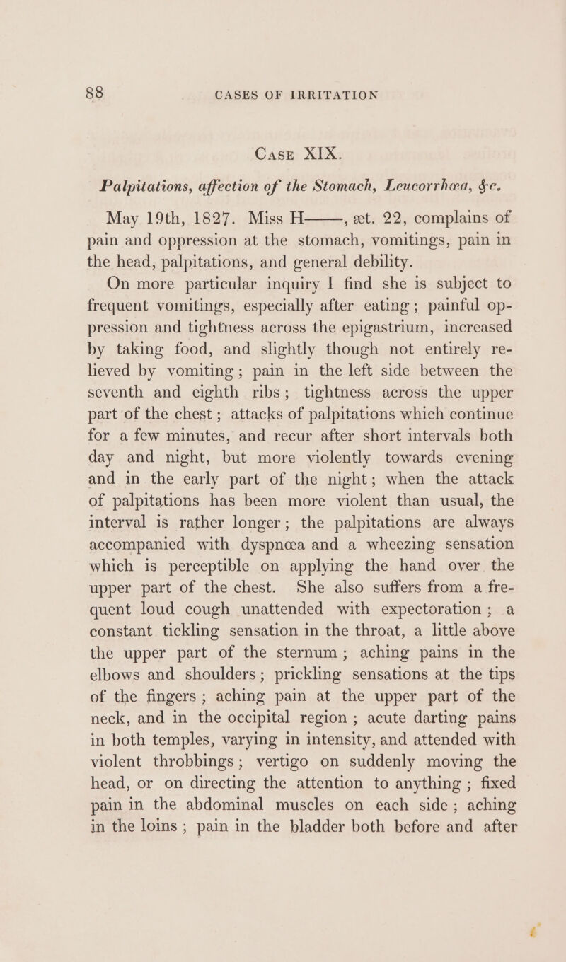 Case XIX. Palpitations, affection of the Stomach, Leucorrhea, sc. May 19th, 1827. Miss H , et. 22, complains of pain and oppression at the stomach, vomitings, pain in the head, palpitations, and general debility. On more particular inquiry I find she 1s subject to frequent vomitings, especially after eating; painful op- pression and tightness across the epigastrium, increased by taking food, and slightly though not entirely re- heved by vomiting; pain in the left side between the seventh and eighth ribs; tightness across the upper part of the chest ; attacks of palpitations which continue for a few minutes, and recur after short intervals both day and night, but more violently towards evening and in the early part of the night; when the attack of palpitations has been more violent than usual, the interval is rather longer; the palpitations are always accompanied with dyspnoea and a wheezing sensation which is perceptible on applying the hand over the upper part of the chest. She also suffers from a fre- quent loud cough unattended with expectoration; a constant tickling sensation in the throat, a little above the upper part of the sternum; aching pains in the elbows and shoulders; prickling sensations at the tips of the fingers ; aching pain at the upper part of the neck, and in the occipital region ; acute darting pains in both temples, varying in intensity, and attended with violent throbbings; vertigo on suddenly moving the head, or on directing the attention to anything ; fixed pain in the abdominal muscles on each side; aching in the loins ; pain in the bladder both before and after