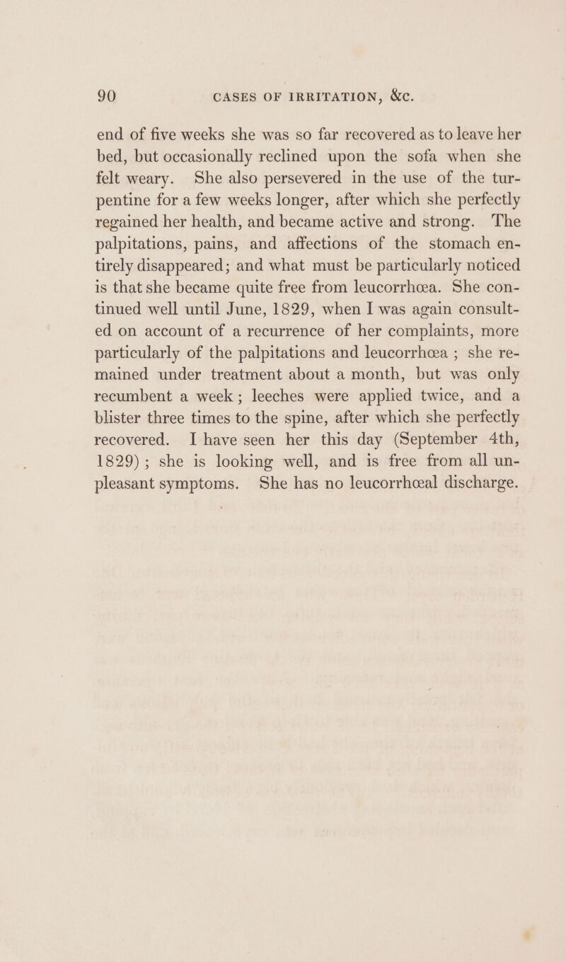 end of five weeks she was so far recovered as to leave her bed, but occasionally reclined upon the sofa when she felt weary. She also persevered in the use of the tur- pentine for a few weeks longer, after which she perfectly regained her health, and became active and strong. The palpitations, pains, and affections of the stomach en- tirely disappeared; and what must be particularly noticed is that she became quite free from leucorrhcea. She con- tinued well until June, 1829, when I was again consult- ed on account of a recurrence of her complaints, more particularly of the palpitations and leucorrhcea ; she re- mained under treatment about a month, but was only recumbent a week; leeches were applied twice, and a blister three times to the spine, after which she perfectly recovered. I have seen her this day (September 4th, 1829); she is looking well, and is free from all un- pleasant symptoms. She has no leucorrhceal discharge.