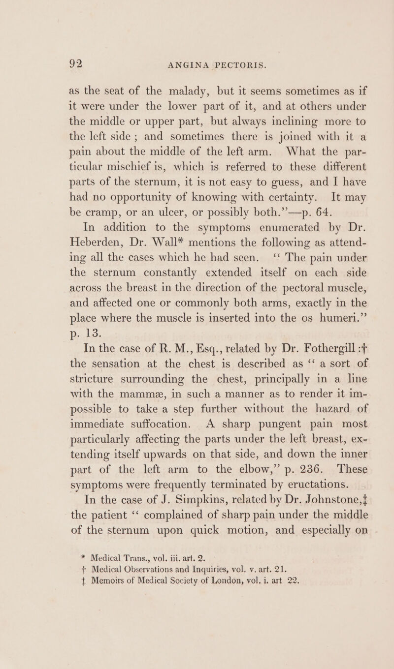 as the seat of the malady, but it seems sometimes as if it were under the lower part of it, and at others under the middle or upper part, but always inclining more to the left side ; and sometimes there is joined with it a pain about the middle of the left arm. What the par- ticular mischief is, which is referred to these different parts of the sternum, it is not easy to guess, and I have had no opportunity of knowing with certainty. It may be cramp, or an ulcer, or possibly both.’’—p. 64. In addition to the symptoms enumerated by Dr. Heberden, Dr. Wall* mentions the following as attend- ing all the cases which he had seen. ‘‘ The pain under the sternum constantly extended itself on each side across the breast in the direction of the pectoral muscle, and affected one or commonly both arms, exactly in the place where the muscle is inserted into the os humeri.” PD. Ae: In the case of R. M., Esq., related by Dr. Fothergill :t the sensation at the chest is described as ‘‘ a sort of stricture surrounding the chest, principally in a line with the mamme, in such a manner as to render it im- possible to take a step further without the hazard of immediate suffocation. A sharp pungent pain most particularly affecting the parts under the left breast, ex- tending itself upwards on that side, and down the inner part of the left arm to the elbow,” p. 236. These symptoms were frequently terminated by eructations. In the case of J. Simpkins, related by Dr. Johnstone,{ the patient ‘‘ complained of sharp pain under the middle of the sternum upon quick motion, and especially on * Medical Trans., vol. iii. art. 2. + Medical Observations and Inquiries, vol, v. art. 21. { Memoirs of Medical Society of London, vol. i. art 22.