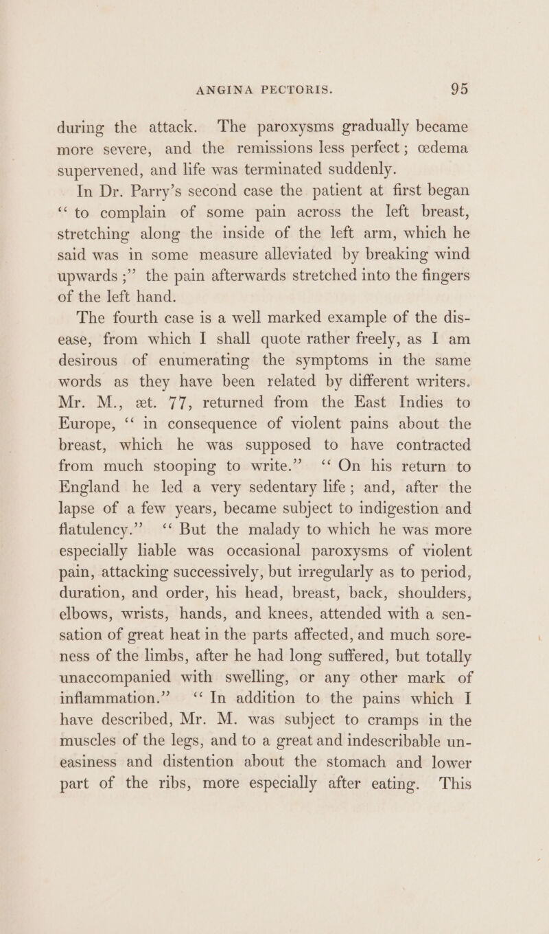 during the attack. The paroxysms gradually became more severe, and the remissions less perfect ; cedema supervened, and life was terminated suddenly. In Dr. Parry’s second case the patient at first began ‘to complain of some pain across the left breast, stretching along the inside of the left arm, which he said was in some measure alleviated by breaking wind upwards ;”’ the pain afterwards stretched into the fingers of the left hand. The fourth case is a well marked example of the dis- ease, from which I shall quote rather freely, as I am desirous of enumerating the symptoms in the same words as they have been related by different writers. Mr. M., et. 77, returned from the East Indies to Europe, ‘‘ in consequence of violent pains about the breast, which he was supposed to have contracted from much stooping to write.” ‘‘ On his return to England he led a very sedentary life; and, after the lapse of a few years, became subject to indigestion and flatulency.”” ‘‘ But the malady to which he was more especially liable was occasional paroxysms of violent pain, attacking successively, but irregularly as to period, duration, and order, his head, breast, back, shoulders, elbows, wrists, hands, and knees, attended with a sen- sation of great heat in the parts affected, and much sore- ness of the limbs, after he had long suffered, but totally unaccompanied with swelling, or any other mark of inflammation.” ‘‘ In addition to the pains which I have described, Mr. M. was subject to cramps in the muscles of the legs, and to a great and indescribable un- easiness and distention about the stomach and lower part of the ribs, more especially after eating. This