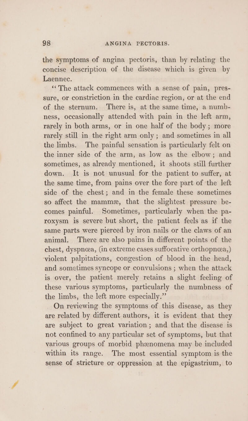 the symptoms of angina pectoris, than by relating the concise description of the disease which is given by Laennec. ‘&lt;The attack commences with a sense of pain, pres- sure, or constriction in the cardiac region, or at the end of the sternum. ‘There is, at the same time, a numb- ness, occasionally attended with pain in the left arm, rarely in both arms, or in one half of the body; more rarely still in the right arm only ; and sometimes in all the limbs. The painful sensation is particularly felt on the inner side of the arm, as low as the elbow; and sometimes, as already mentioned, it shoots still further down. It is not unusual for the patient to suffer, at the same time, from pains over the fore part of ‘the left side of the chest; and in the female these sometimes so affect the mamme, that the slightest pressure be- comes painful. Sometimes, particularly when the pa- roxysm is severe but short, the patient feels as if the same parts were pierced by iron nails or the claws of an animal, There are also pains in different points of the chest, dyspneea, (in extreme cases suffocative orthopnea, ) ‘violent palpitations, congestion of blood in the head, and sometimes syncope or convulsions ; when the attack is over, the patient merely retains a slight feeling of these various symptoms, particularly the numbness of the limbs, the left more especially.” On reviewing the symptoms of this disease, as they are related by different authors, it is evident that they are subject to great variation; and that the disease is not confined to any particular set of symptoms, but that various groups of morbid phenomena may be included within its range. The most essential symptom is the sense of stricture or oppression at the epigastrium, to