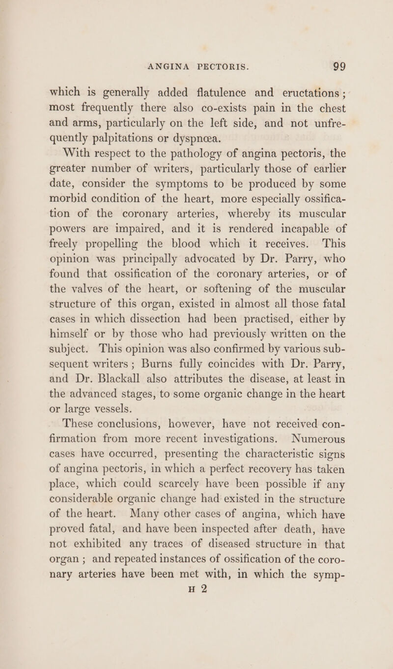 which is generally added flatulence and eructations ; most frequently there also co-exists pain in the chest and arms, particularly on the left side, and not unfre- quently palpitations or dyspneea. With respect to the pathology of angina pectoris, the greater number of writers, particularly those of earlier date, consider the symptoms to be produced by some morbid condition of the heart, more especially ossifica- tion of the coronary arteries, whereby its muscular powers are impaired, and it is rendered incapable of freely propelling the blood which it receives. This opinion was principally advocated by Dr. Parry, who found that ossification of the coronary arteries, or of the valves of the heart, or softening of the muscular structure of this organ, existed in almost all those fatal cases In which dissection had been practised, either by himself or by those who had previously written on the subject. This opinion was also confirmed by various sub- sequent writers; Burns fully coincides with Dr. Parry, and Dr. Blackall also attributes the disease, at least in the advanced stages, to some organic change in the heart or large vessels. These conclusions, however, have not received con- firmation from more recent investigations. Numerous cases have occurred, presenting the characteristic signs of angina pectoris, in which a perfect recovery has taken place, which could scarcely have been possible if any considerable organic change had existed in the structure of the heart. Many other cases of angina, which have proved fatal, and have been inspected after death, have not exhibited any traces of diseased structure in that organ ; and repeated instances of ossification of the coro- nary arteries have been met with, in which the symp- H 2