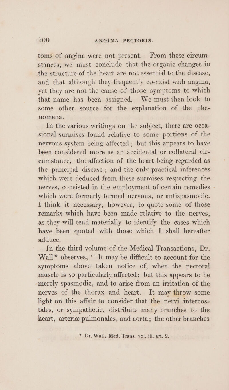 toms of angina were not present. From these circum- stances, we must conclude that the organic changes in the structure of the heart are not essential to the disease, and that although they frequently co-exist with angina, yet they are not the cause of those symptoms to which that name has been assigned. We must then look to some other source for the explanation of the phe- nomena. In the various writings on the subject, there are occa- sional surmises found relative to some portions of the nervous system being affected; but this appears to have been considered more as an accidental or collateral cir- cumstance, the affection of the heart being regarded as the principal disease ; and the only practical inferences which were deduced from these surmises respecting the nerves, consisted in the employment of certain remedies - which were formerly termed nervous, or antispasmodic. I think it necessary, however, to quote some of those remarks which have been made relative to the nerves, as they will tend materially to identify the cases which have been quoted with those which [I shall hereafter adduce. In the third volume of the Medical Transactions, Dr. Wall* observes, ‘‘ It may be difficult to account for the symptoms above taken notice of, when the pectoral muscle is so particularly affected; but this appears to be ‘merely spasmodic, and to arise from an writation of the nerves of the thorax and heart. It may throw some light on this affair to consider that the nervi intercos- tales, or sympathetic, distribute many branches to the heart, arterize pulmonales, and aorta; the other branches * Dr. Wall, Med. Trans. vol, iii. art. 2.