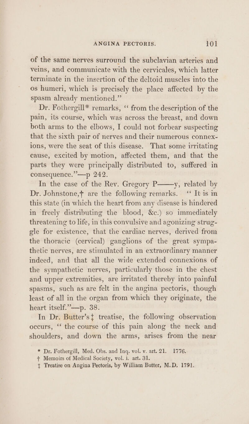 of the same nerves surround the subclavian arteries and veins, and communicate with the cervicales, which latter terminate in the insertion of the deltoid muscles into the os humeri, which is precisely the place affected by the spasm already mentioned.” Dr. Fothergill* remarks, ‘‘ from the description of the pain, its course, which was across the breast, and down both arms to the elbows, I could not forbear suspecting that the sixth pair of nerves and their numerous connex- ions, were the seat of this disease. That some irritating cause, excited by motion, affected them, and that the parts they were principally distributed to, suffered in consequence.”’—p 242. In the case of the Rev. Gregory P y, related by Dr. Johnstone,} are the following remarks. ‘‘ It is m this state (in which the heart from any disease is hindered in freely distributing the blood, &amp;c.) so immediately threatening to life, in this convulsive and agonizing strug- gle for existence, that the cardiac nerves, derived from the thoracic (cervical) ganglions of the great sympa- thetic nerves, are stimulated in an extraordinary manner indeed, and that all the wide extended connexions of the sympathetic nerves, particularly those in the chest and upper extremities, are irritated thereby into painful spasms, such as are felt in the angina pectoris, though least of all in the organ from which they originate, the heart itself.””—p. 38. In Dr. Butter’st treatise, the following observation occurs, ‘‘ the course of this pain along the neck and shoulders, and down the arms, arises from the near * Dr. Fothergill, Med. Obs. and Inq. vol. v. art. 21. 1776. + Memoirs of Medical Society, vol. i. art. 31. { Treatise on Angina Pectoris, by William Butter, M.D, 1791.