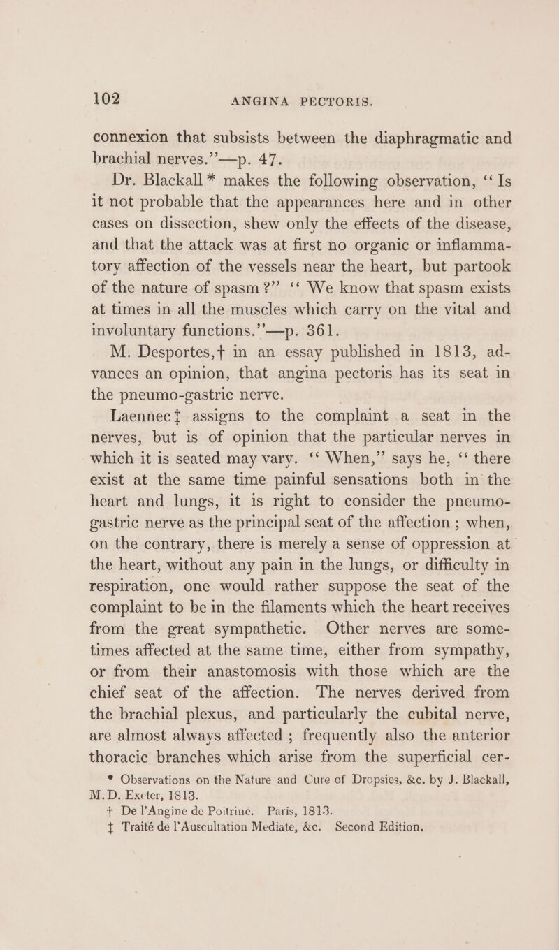 connexion that subsists between the diaphragmatic and brachial nerves.”’—p. 47. Dr. Blackall * makes the following observation, ‘Is it not probable that the appearances here and in other cases on dissection, shew only the effects of the disease, and that the attack was at first no organic or inflamma- tory affection of the vessels near the heart, but partook of the nature of spasm?” ‘* We know that spasm exists at times in all the muscles which carry on the vital and involuntary functions.’’—p. 361. M. Desportes,f in an essay published in 1813, ad- vances an opinion, that angina pectoris has its seat in the pneumo-gastric nerve. Laennec} assigns to the complaint a seat in the nerves, but is of opinion that the particular nerves in which it is seated may vary. ‘‘ When,” says he, ‘‘ there exist at the same time painful sensations both in the heart and lungs, it is right to consider the pneumo- gastric nerve as the principal seat of the affection ; when, on the contrary, there 1s merely a sense of oppression at the heart, without any pain in the lungs, or difficulty in respiration, one would rather suppose the seat of the complaint to be in the filaments which the heart receives from the great sympathetic. Other nerves are some- times affected at the same time, either from sympathy, or from their anastomosis with those which are the chief seat of the affection. The nerves derived from the brachial plexus, and particularly the cubital nerve, are almost always affected ; frequently also the anterior thoracic branches which arise from the superficial cer- * Observations on the Nature and Cure of Dropsies, &amp;c. by J. Blackall, M.D. Exeter, 1813. + De lAngine de Poitrine. Paris, 1813. + Traité de l’Auscultation Mediate, &amp;c. Second Edition.