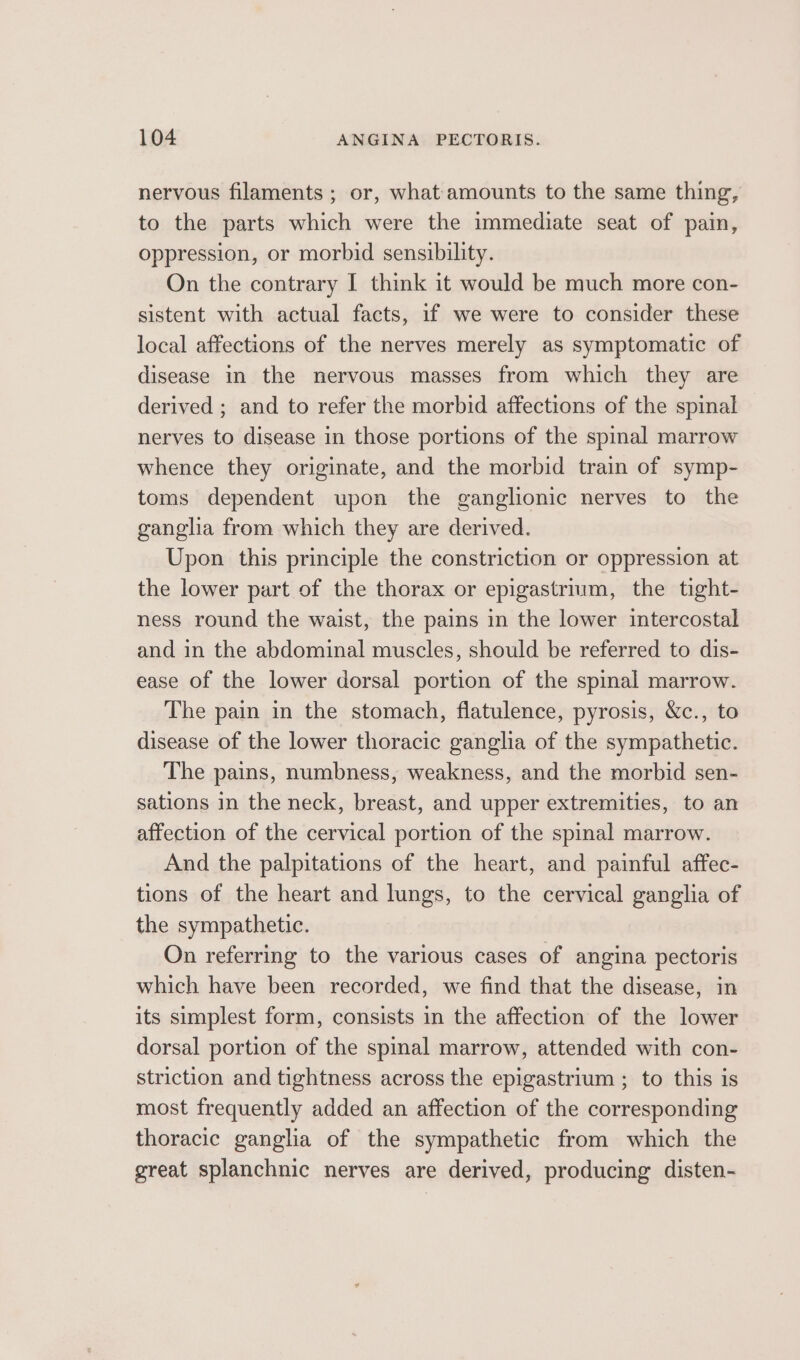 nervous filaments ; or, what amounts to the same thing, to the parts which were the immediate seat of pain, oppression, or morbid sensibility. On the contrary I think it would be much more con- sistent with actual facts, if we were to consider these local affections of the nerves merely as symptomatic of disease in the nervous masses from which they are derived ; and to refer the morbid affections of the spinal nerves to disease in those portions of the spinal marrow whence they originate, and the morbid train of symp- toms dependent upon the ganglionic nerves to the ganglia from which they are derived. Upon this principle the constriction or oppression at the lower part of the thorax or epigastrium, the tight- ness round the waist, the pains in the lower intercostal and in the abdominal muscles, should be referred to dis- ease of the lower dorsal portion of the spinal marrow. The pain in the stomach, flatulence, pyrosis, &amp;c., to disease of the lower thoracic ganglia of the sympathetic. The pains, numbness, weakness, and the morbid sen- sations in the neck, breast, and upper extremities, to an affection of the cervical portion of the spinal marrow. And the palpitations of the heart, and painful affec- tions of the heart and lungs, to the cervical ganglia of the sympathetic. On referring to the various cases of angina pectoris which have been recorded, we find that the disease, in its simplest form, consists in the affection of the lower dorsal portion of the spinal marrow, attended with con- striction and tightness across the epigastrium ; to this is most frequently added an affection of the corresponding thoracic ganglia of the sympathetic from which the great splanchnic nerves are derived, producing disten-