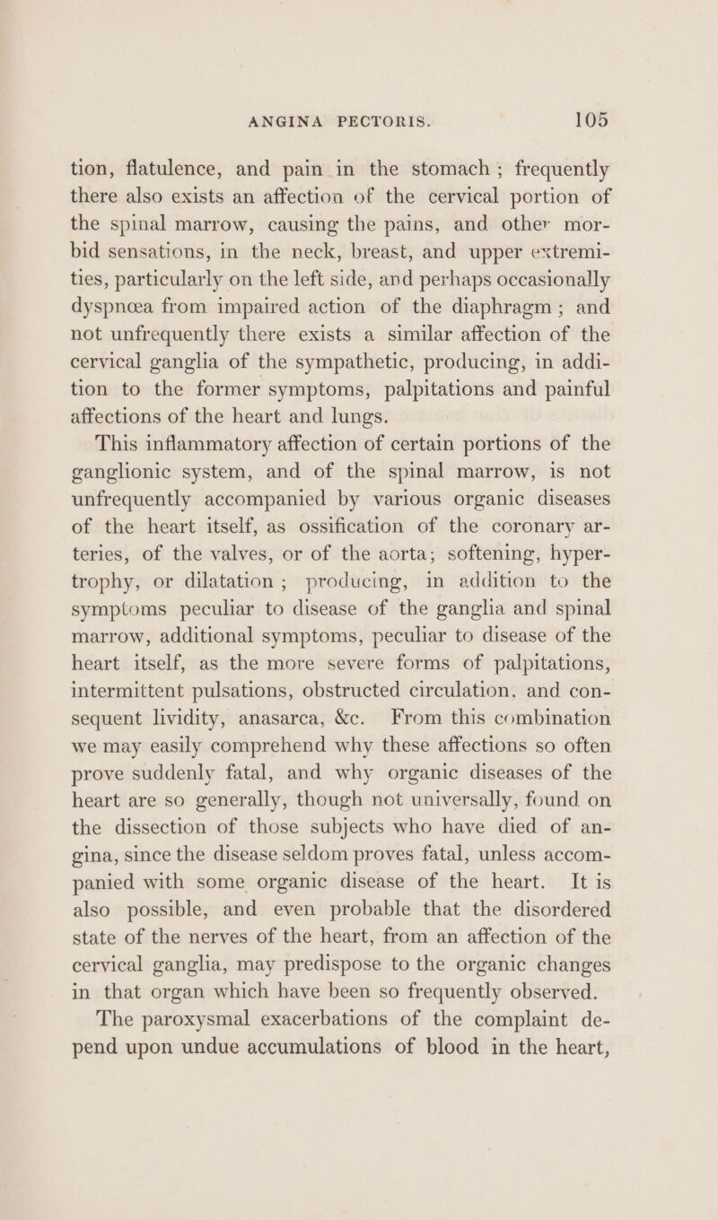 tion, flatulence, and pain in the stomach ; frequently there also exists an affection of the cervical portion of the spinal marrow, causing the pains, and other mor- bid sensations, in the neck, breast, and upper extremi- ties, particularly on the left side, and perhaps occasionally dyspnoea from impaired action of the diaphragm; and not unfrequently there exists a similar affection of the cervical ganglia of the sympathetic, producing, in addi- tion to the former symptoms, palpitations and painful affections of the heart and lungs. This inflammatory affection of certain portions of the ganglionic system, and of the spinal marrow, is not unfrequently accompanied by various organic diseases of the heart itself, as ossification of the coronary ar- teries, of the valves, or of the aorta; softening, hyper- trophy, or dilatation ; producing, in addition to the symptoms peculiar to disease of the ganglia and spinal marrow, additional symptoms, peculiar to disease of the heart itself, as the more severe forms of palpitations, intermittent pulsations, obstructed circulation, and con- sequent lividity, anasarca, &amp;c. From this combination we may easily comprehend why these affections so often prove suddenly fatal, and why organic diseases of the heart are so generally, though not universally, found on the dissection of those subjects who have died of an- gina, since the disease seldom proves fatal, unless accom- panied with some organic disease of the heart. It is also possible, and even probable that the disordered state of the nerves of the heart, from an affection of the cervical ganglia, may predispose to the organic changes in that organ which have been so frequently observed. The paroxysmal exacerbations of the complaint de- pend upon undue accumulations of blood in the heart,