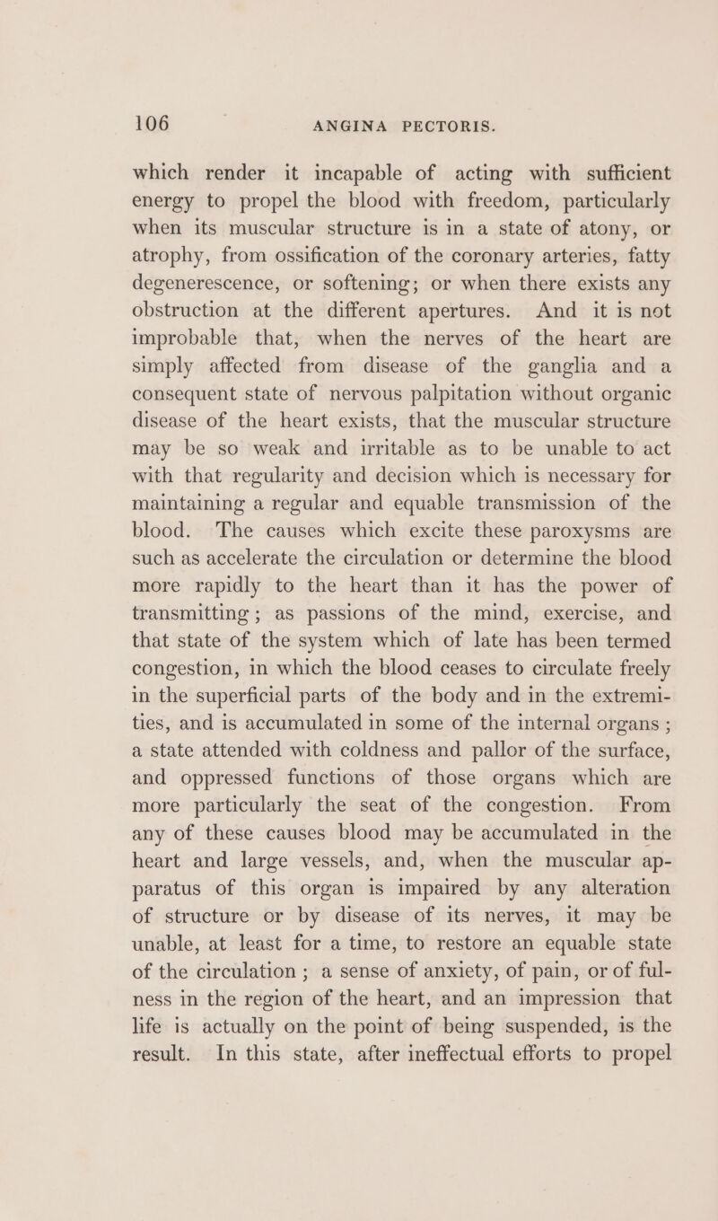 which render it incapable of acting with sufficient energy to propel the blood with freedom, particularly when its muscular structure is in a state of atony, or atrophy, from ossification of the coronary arteries, fatty degenerescence, or softening; or when there exists any obstruction at the different apertures. And it is not improbable that, when the nerves of the heart are simply affected from disease of the ganglia and a consequent state of nervous palpitation without organic disease of the heart exists, that the muscular structure may be so weak and irritable as to be unable to act with that regularity and decision which is necessary for maintaining a regular and equable transmission of the blood. The causes which excite these paroxysms are such as accelerate the circulation or determine the blood more rapidly to the heart than it has the power of transmitting; as passions of the mind, exercise, and that state of the system which of late has been termed congestion, in which the blood ceases to circulate freely in the superficial parts of the body and in the extremi- ties, and is accumulated in some of the internal organs ; a state attended with coldness and pallor of the surface, and oppressed functions of those organs which are more particularly the seat of the congestion. From any of these causes blood may be accumulated in the heart and large vessels, and, when the muscular ap- paratus of this organ is impaired by any alteration of structure or by disease of its nerves, it may be unable, at least for a time, to restore an equable state of the circulation ; a sense of anxiety, of pain, or of ful- ness in the region of the heart, and an impression that life is actually on the point of being suspended, is the result. In this state, after ineffectual efforts to propel