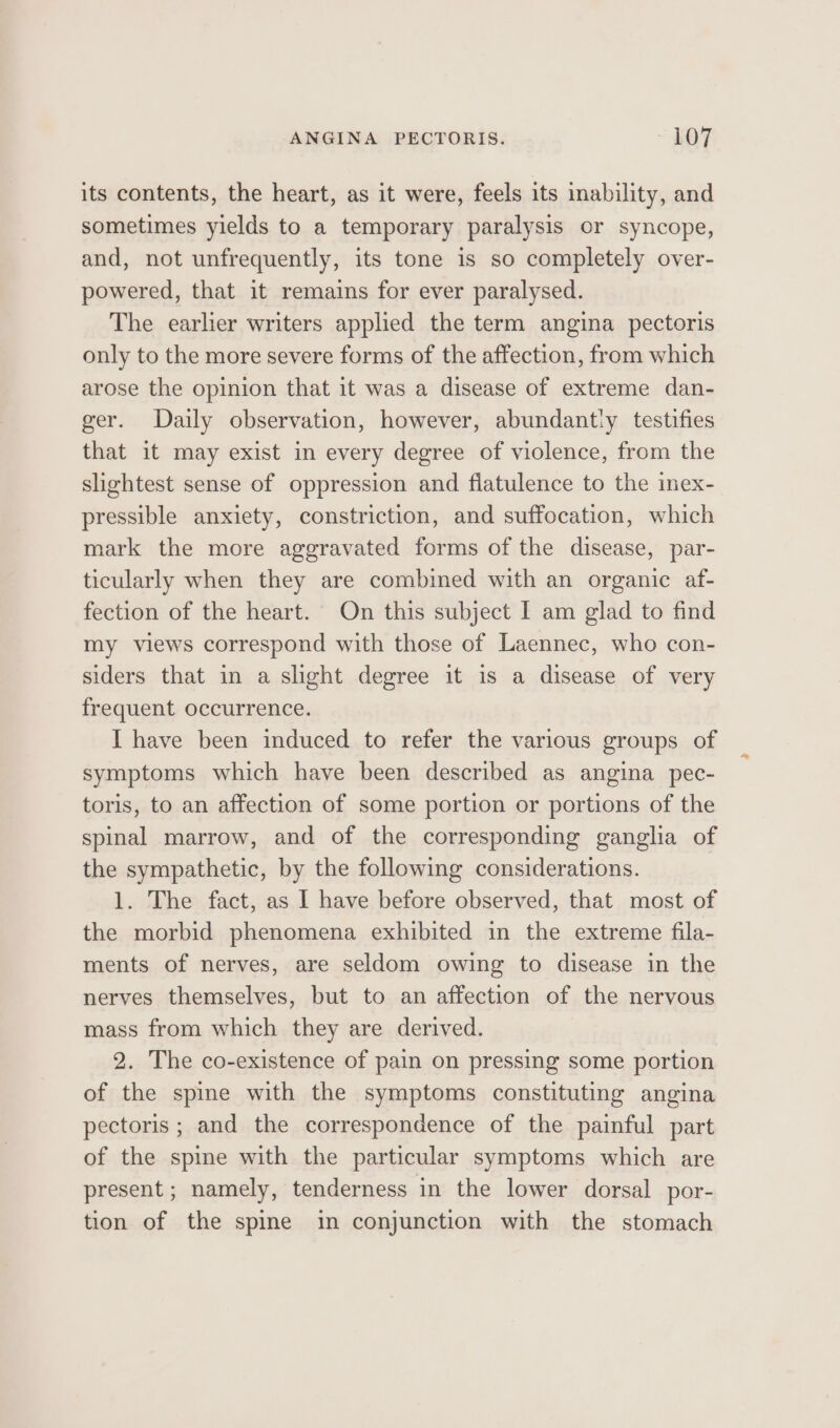 its contents, the heart, as it were, feels its inability, and sometimes yields to a temporary paralysis or syncope, and, not unfrequently, its tone is so completely over- powered, that it remains for ever paralysed. The earlier writers applied the term angina pectoris only to the more severe forms of the affection, from which arose the opinion that it was a disease of extreme dan- ger. Daily observation, however, abundantly testifies that it may exist in every degree of violence, from the slightest sense of oppression and flatulence to the inex- pressible anxiety, constriction, and suffocation, which mark the more aggravated forms of the disease, par- ticularly when they are combined with an organic af- fection of the heart. On this subject I am glad to find my views correspond with those of Laennec, who con- siders that in a slight degree it is a disease of very frequent occurrence. I have been induced to refer the various groups of symptoms which have been described as angina pec- toris, to an affection of some portion or portions of the spinal marrow, and of the corresponding ganglia of the sympathetic, by the following considerations. 1. The fact, as 1 have before observed, that most of the morbid phenomena exhibited in the extreme fila- ments of nerves, are seldom owing to disease in the nerves themselves, but to an affection of the nervous mass from which they are derived. 2. The co-existence of pain on pressing some portion of the spine with the symptoms constituting angina pectoris ; and the correspondence of the painful part of the spine with the particular symptoms which are present ; namely, tenderness in the lower dorsal por- tion of the spine in conjunction with the stomach
