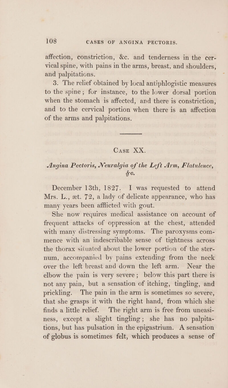 affection, constriction, &amp;c. and tenderness in the cer- vical spine, with pains in the arms, breast, and shoulders, and palpitations. 3. The relief obtained by local antiphlogistic measures to the spine; for instance, to the lower dorsal portion when the stomach is affected, and there is constriction, and to the cervical portion when there is an affection of the arms and palpitations. Case XX. Angina Pectoris, Neuralgia of the Left Arm, Flatulence, &amp; 6. December 13th, 1827. I was requested to attend Mrs. L., et. 72, a lady of delicate appearance, who has many years been afflicted with gout. She now requires medical assistance on account of frequent attacks of oppression at the chest, attended with many distressing symptoms. The paroxysms com- mence with an indescribable sense of tightness across the thorax situated about the lower portion of the ster- num, accompanied by pains extending from the neck over the left breast and down the left arm. Near the elbow the pain is very severe; below this part there is not any pain, but a sensation of itching, tingling, and prickling. The pain in the arm is sometimes so severe, that she grasps it with the right hand, from which she finds a little relief. The right arm is free from uneasi- ness, except a slight tingling; she has no _ palpita- tions, but has pulsation in the epigastrium. A sensation of globus is sometimes felt, which produces a sense of