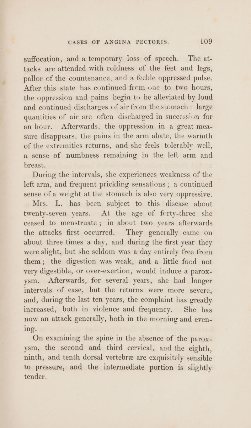 suffocation, and a temporary loss of speech. The at- tacks are attended with coldness of the feet and legs, pallor of the countenance, and a feeble oppressed pulse. After this state has continued from ove to two hours, the oppression and pains begin to be alleviated by loud and continued discharges of air from the stomach : large quantities of air are often discharged in successin for an hour. Afterwards, the oppression in a great mea- sure disappears, the pains in the arm abate, the warmth of the extremities returns, and she feels tolerably well, a sense of numbness remaining in the left arm and breast. During the intervals, she experiences weakness of the left arm, and frequent prickling sensations ; a continued sense of a weight at the stomach is also very oppressive. Mrs. L. has been subject to this disease about twenty-seven years. At the age of forty-three she ceased to menstruate; in about two years afterwards the attacks first occurred. They generally came on about three times a day, and during the first year they were slight, but she seldom was a day entirely free from them; the digestion was weak, and a little food not very digestible, or over-exertion, would induce a parox- ysm. Afterwards, for several years, she had longer intervals of ease, but the returns were more severe, and, during the last ten years, the complaint has greatly increased, both in violence and frequency. She has now an attack generally, both in the morning and even- ing. On examining the spine in the absence of the parox- -ysm, the second and third cervical, and the eighth, ninth, and tenth dorsal vertebre are exquisitely sensible to pressure, and the intermediate portion is slightly tender.