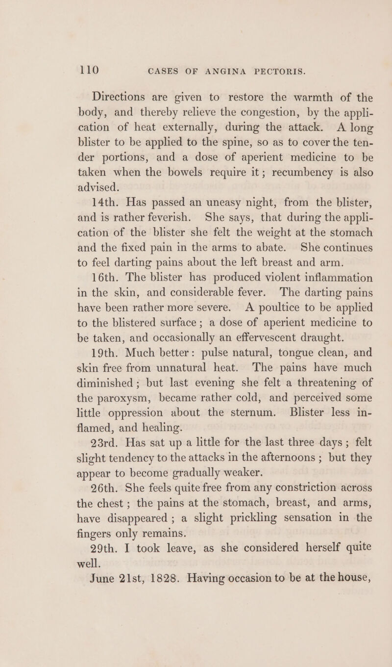 Directions are given to restore the warmth of the body, and thereby relieve the congestion, by the appli- cation of heat externally, during the attack. &lt;A long blister to be applied to the spine, so as to cover the ten- der portions, and a dose of aperient medicine to be taken when the bowels require it; recumbency is also advised. 14th. Has passed an uneasy night, from the blister, and is rather feverish. She says, that during the appli- cation of the blister she felt the weight at the stomach and the fixed pain in the arms to abate. She continues to feel darting pains about the left breast and arm. 16th. The blister has produced violent inflammation in the skin, and considerable fever. The darting pains have been rather more severe. &lt;A poultice to be applied to the blistered surface; a dose of aperient medicine to be taken, and occasionally an effervescent draught. 19th. Much better: pulse natural, tongue clean, and skin free from unnatural heat. The pains have much diminished ; but last evening she felt a threatening of the paroxysm, became rather cold, and perceived some little oppression about the sternum. Blister less in- flamed, and healing. 23rd. Has sat up a little for the last three days ; felt slight tendency to the attacks in the afternoons ; but they appear to become gradually weaker. 26th. She feels quite free from any constriction across the chest ; the pains at the stomach, breast, and arms, have disappeared ; a slight prickling sensation in the fingers only remains. 29th. I took leave, as she considered herself quite well. June 21st, 1828. Having occasion to be at the house,
