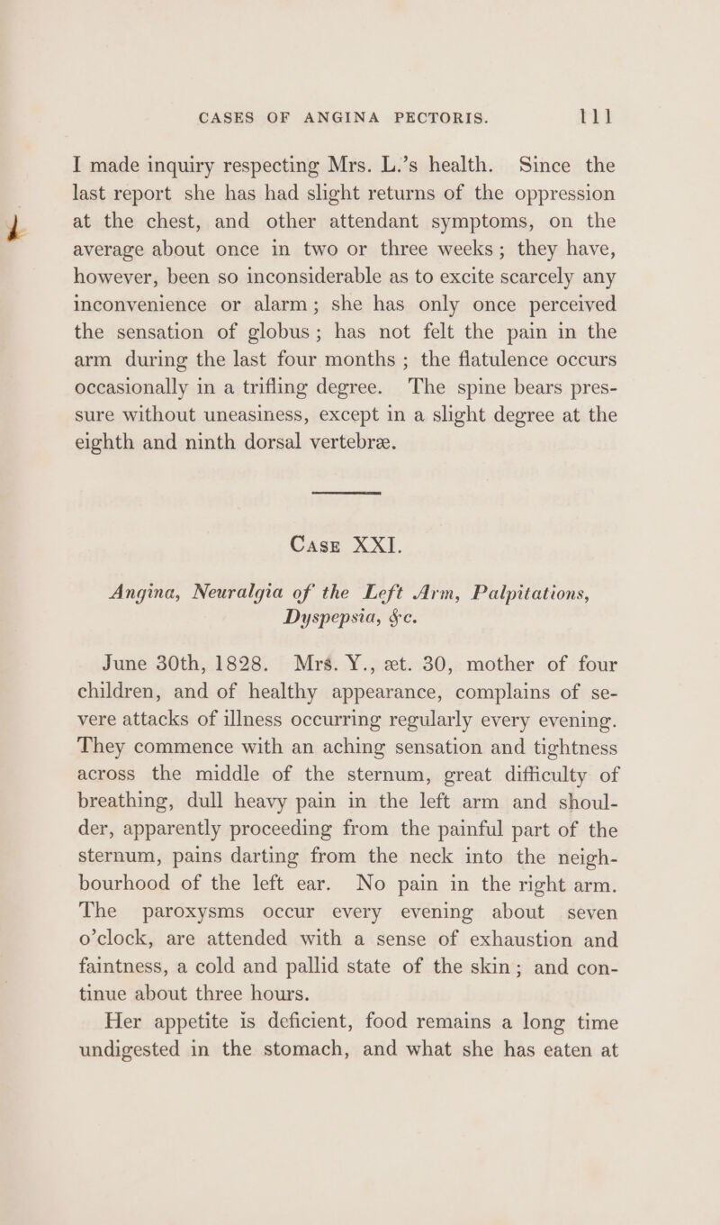 I made inquiry respecting Mrs. L.’s health. Since the last report she has had shght returns of the oppression at the chest, and other attendant symptoms, on the average about once in two or three weeks; they have, however, been so inconsiderable as to excite scarcely any inconvenience or alarm; she has only once perceived the sensation of globus; has not felt the pain in the arm during the last four months ; the flatulence occurs occasionally in a trifling degree. The spine bears pres- sure without uneasiness, except in a slight degree at the eighth and ninth dorsal vertebree. Case XXI. Angina, Neuralgia of the Left Arm, Palpitations, Dyspepsia, §c. June 30th, 1828. Mrs. Y., et. 30, mother of four children, and of healthy appearance, complains of se- vere attacks of illness occurring regularly every evening. They commence with an aching sensation and tightness across the middle of the sternum, great difficulty of breathing, dull heavy pain in the left arm and shoul- der, apparently proceeding from the painful part of the sternum, pains darting from the neck into the neigh- bourhood of the left ear. No pain in the right arm. The paroxysms occur every evening about seven o'clock, are attended with a sense of exhaustion and faintness, a cold and pallid state of the skin; and con- tinue about three hours. Her appetite is deficient, food remains a long time undigested in the stomach, and what she has eaten at